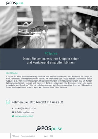 POSpulse April 2016-Fleischlos glücklich?
POSpulse
Damit Sie sehen, was Ihre Shopper sehen
und korrigierend eingreifen können.
Über POSpulse:
POSpulse ist eine Point-of-Sale-Analytics-Firma, die Handelsunternehmen und Herstellern in Europa zu
mehr Transparenz und Exzellenz am POS verhilft. Mit einem Panel von 40.000 mobilen Konsumenten wertet
POSpulse z. B. Promotion-Umsetzungen, Shopping-Erfahrungen und Produktplatzierungen aus, um Kunden
Optimierungspotenziale konkret und nahezu in Echtzeit aufzuzeigen. Die Ergebnisse liefert die eigens
entwickelte App „ShopScout“, über die reale Konsumenten Marktforschungsaufträge direkt am POS erledigen.
Zu den Kunden gehören u.a. real,-, tegut, Mars Petcare, STORCK und Vodafone.
Nehmen Sie jetzt Kontakt mit uns auf!
 	 +49 (0)30 749 278 26
	 info@pospulse.com
 	 www.pospulse.com
 