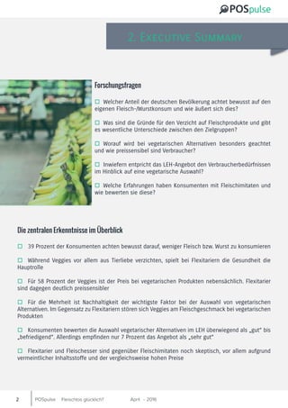 POSpulse April 2016-Fleischlos glücklich?2
2. Executive Summary
oo 39 Prozent der Konsumenten achten bewusst darauf, weniger Fleisch bzw. Wurst zu konsumieren
oo Während Veggies vor allem aus Tierliebe verzichten, spielt bei Flexitariern die Gesundheit die
Hauptrolle
oo Für 58 Prozent der Veggies ist der Preis bei vegetarischen Produkten nebensächlich. Flexitarier
sind dagegen deutlich preissensibler
oo Für die Mehrheit ist Nachhaltigkeit der wichtigste Faktor bei der Auswahl von vegetarischen
Alternativen. Im Gegensatz zu Flexitariern stören sich Veggies am Fleischgeschmack bei vegetarischen
Produkten
oo Konsumenten bewerten die Auswahl vegetarischer Alternativen im LEH überwiegend als „gut“ bis
„befriedigend“. Allerdings empfinden nur 7 Prozent das Angebot als „sehr gut“
oo Flexitarier und Fleischesser sind gegenüber Fleischimitaten noch skeptisch, vor allem aufgrund
vermeintlicher Inhaltsstoffe und der vergleichsweise hohen Preise
Die zentralen Erkenntnisse im Überblick
oo Welcher Anteil der deutschen Bevölkerung achtet bewusst auf den
eigenen Fleisch-/Wurstkonsum und wie äußert sich dies?
oo Was sind die Gründe für den Verzicht auf Fleischprodukte und gibt
es wesentliche Unterschiede zwischen den Zielgruppen?
oo Worauf wird bei vegetarischen Alternativen besonders geachtet
und wie preissensibel sind Verbraucher?
oo Inwiefern entpricht das LEH-Angebot den Verbraucherbedürfnissen
im Hinblick auf eine vegetarische Auswahl?
oo Welche Erfahrungen haben Konsumenten mit Fleischimitaten und
wie bewerten sie diese?
Forschungsfragen
 