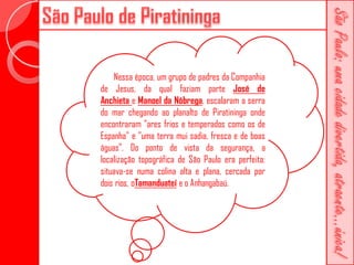 Nessa época, um grupo de padres da Companhia
de Jesus, da qual faziam parte José de
Anchieta e Manoel da Nóbrega, escalaram a serra
do mar chegando ao planalto de Piratininga onde
encontraram "ares frios e temperados como os de
Espanha" e "uma terra mui sadia, fresca e de boas
águas". Do ponto de vista da segurança, a
localização topográfica de São Paulo era perfeita:
situava-se numa colina alta e plana, cercada por
dois rios, oTamanduateí e o Anhangabaú.
 