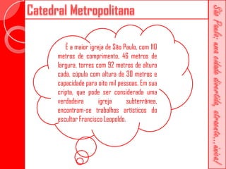 É a maior igreja de São Paulo, com 110
metros de comprimento, 46 metros de
largura, torres com 92 metros de altura
cada, cúpula com altura de 30 metros e
capacidade para oito mil pessoas. Em sua
cripta, que pode ser considerada uma
verdadeira       igreja      subterrânea,
encontram-se trabalhos artísticos do
escultor Francisco Leopoldo.
 