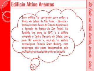 Esse edifício foi construído para sediar o
Banco do Estado de São Paulo - Banespa -
(anteriormente Banco de Crédito Hipothecário
e Agrícola do Estado de São Paulo). Foi
fundado em junho de 1947, e o edifício
completa o Centro Bancário da Cidade. Com
seus 36 andares, e inspirado no edifício
novaiorquino Empires State Building, essa
construção não passa desapercebida pela
multidão que passeia pelo centro da cidade.
 