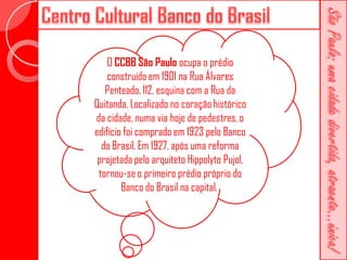 O CCBB São Paulo ocupa o prédio
    construído em 1901 na Rua Álvares
   Penteado, 112, esquina com a Rua da
Quitanda. Localizado no coração histórico
da cidade, numa via hoje de pedestres, o
edifício foi comprado em 1923 pelo Banco
  do Brasil. Em 1927, após uma reforma
 projetada pelo arquiteto Hippolyto Pujol,
 tornou-se o primeiro prédio próprio do
        Banco do Brasil na capital.
 