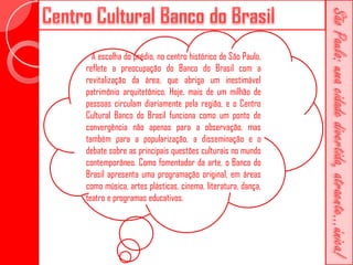 A escolha do prédio, no centro histórico de São Paulo,
reflete a preocupação do Banco do Brasil com a
revitalização da área, que abriga um inestimável
patrimônio arquitetônico. Hoje, mais de um milhão de
pessoas circulam diariamente pela região, e o Centro
Cultural Banco do Brasil funciona como um ponto de
convergência não apenas para a observação, mas
também para a popularização, a disseminação e o
debate sobre as principais questões culturais no mundo
contemporâneo. Como fomentador da arte, o Banco do
Brasil apresenta uma programação original, em áreas
como música, artes plásticas, cinema, literatura, dança,
teatro e programas educativos.
 