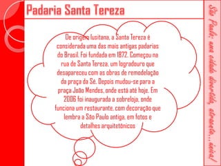 De origem lusitana, a Santa Tereza é
 considerada uma das mais antigas padarias
 do Brasil. Foi fundada em 1872. Começou na
   rua de Santa Tereza, um logradouro que
 desapareceu com as obras de remodelação
   da praça da Sé. Depois mudou-se para a
 praça João Mendes, onde está até hoje. Em
    2006 foi inaugurada a sobreloja, onde
funciona um restaurante, com decoração que
    lembra a São Paulo antiga, em fotos e
            detalhes arquitetônicos
 