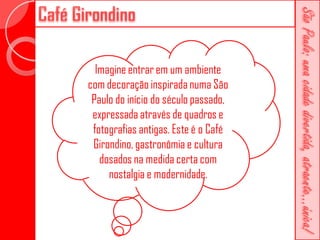 Imagine entrar em um ambiente
com decoração inspirada numa São
 Paulo do início do século passado,
 expressada através de quadros e
 fotografias antigas. Este é o Café
 Girondino, gastronômia e cultura
   dosados na medida certa com
     nostalgia e modernidade.
 
