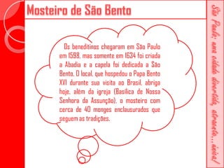 Os beneditinos chegaram em São Paulo
em 1598, mas somente em 1634 foi criada
a Abadia e a capela foi dedicada a São
Bento. O local, que hospedou o Papa Bento
XVI durante sua visita ao Brasil, abriga
hoje, além da igreja (Basílica de Nossa
Senhora da Assunção), o mosteiro com
cerca de 40 monges enclausurados que
seguem as tradições.
 