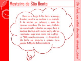 Como era o desejo de São Bento, os monges
deveriam encontrar no mosteiro o seu sustento,
de tal maneira que evitassem a saída dos
claustros monásticos. Por isso, suas atividades
são normalmente realizadas no próprio local. A
Abadia de São Paulo, entre outras tarefas internas
e capelanias, ocupa-se do ensino, com o colégio -
em 2003 completou cem anos - e a Faculdade de
São Bento, que inaugurou o primeiro curso
superior de filosofia da América Latina.
 