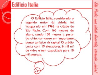 O Edifício Itália, considerado o
segundo maior da cidade, foi
inaugurado em 1965 na cidade de
São Paulo. Com 165 metros de
altura, sendo 150 metros a partir
do chão, tornou-se um importante
ponto turístico da capital. O prédio
conta com 19 elevadores, 6 mil m²
de vidro e tem capacidade para 10
mil pessoas.
 