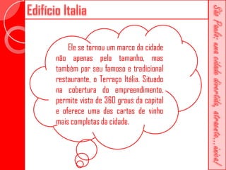 Ele se tornou um marco da cidade
não apenas pelo tamanho, mas
também por seu famoso e tradicional
restaurante, o Terraço Itália. Situado
na cobertura do empreendimento,
permite vista de 360 graus da capital
e oferece uma das cartas de vinho
mais completas da cidade.
 