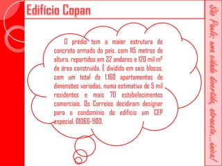 O prédio tem a maior estrutura de
concreto armado do país, com 115 metros de
altura, repartidos em 32 andares e 120 mil m²
de área construída. É dividido em seis blocos,
com um total de 1.160 apartamentos de
dimensões variadas, numa estimativa de 5 mil
residentes e mais 70 estabelecimentos
comerciais. Os Correios decidiram designar
para o condomínio do edifício um CEP
especial, 01066-900.
 
