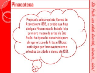Projetado pelo arquiteto Ramos de
Azevedo em 1895, o prédio que hoje
abriga a Pinacoteca do Estado foi o
  primeiro museu de artes de São
Paulo. Na época foi construído para
 abrigar o Liceu de Artes e Ofícios,
 instituição que formava técnicos e
artesãos da cidade e durou até 1921.
 