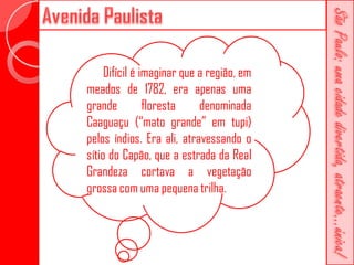 Difícil é imaginar que a região, em
meados de 1782, era apenas uma
grande          floresta    denominada
Caaguaçu (“mato grande” em tupi)
pelos índios. Era ali, atravessando o
sítio do Capão, que a estrada da Real
Grandeza cortava a vegetação
grossa com uma pequena trilha.
 