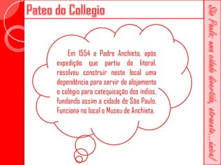Em 1554 o Padre Anchieta, após
expedição que partiu do litoral,
resolveu construir neste local uma
dependência para servir de alojamento
e colégio para catequisação dos índios,
fundando assim a cidade de São Paulo.
Funciona no local o Museu de Anchieta.
 