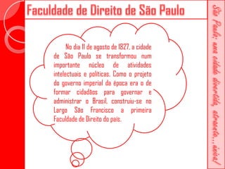 No dia 11 de agosto de 1827, a cidade
de São Paulo se transformou num
importante núcleo de atividades
intelectuais e políticas. Como o projeto
do governo imperial da época era o de
formar cidadãos para governar e
administrar o Brasil, construiu-se no
Largo São Francisco a primeira
Faculdade de Direito do país.
 
