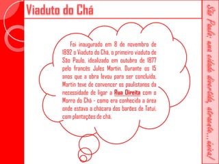 Foi inaugurado em 8 de novembro de
1892 o Viaduto do Chá, o primeiro viaduto de
São Paulo, idealizado em outubro de 1877
pelo francês Jules Martin. Durante os 15
anos que a obra levou para ser concluída,
Martin teve de convencer os paulistanos da
necessidade de ligar a Rua Direita com o
Morro do Chá - como era conhecida a área
onde estava a chácara dos barões de Tatuí,
com plantações de chá.
 
