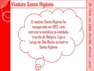 O viaduto Santa Ifigênia foi
   inaugurado em 1913, com
estrutura metálica já moldada,
   trazida da Bélgica. Liga o
 Largo de São Bento ao bairro
         Santa Ifigênia.
 