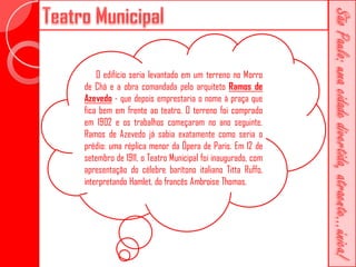 O edifício seria levantado em um terreno no Morro
de Chá e a obra comandada pelo arquiteto Ramos de
Azevedo - que depois emprestaria o nome à praça que
fica bem em frente ao teatro. O terreno foi comprado
em 1902 e os trabalhos começaram no ano seguinte.
Ramos de Azevedo já sabia exatamente como seria o
prédio: uma réplica menor da Ópera de Paris. Em 12 de
setembro de 1911, o Teatro Municipal foi inaugurado, com
apresentação do célebre barítono italiano Titta Ruffo,
interpretando Hamlet, do francês Ambroise Thomas.
 