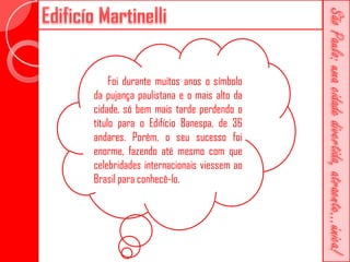 Foi durante muitos anos o símbolo
da pujança paulistana e o mais alto da
cidade, só bem mais tarde perdendo o
título para o Edifício Banespa, de 36
andares. Porém, o seu sucesso foi
enorme, fazendo até mesmo com que
celebridades internacionais viessem ao
Brasil para conhecê-lo.
 