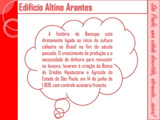 A história do Banespa está
diretamente ligada ao início da cultura
cafeeira no Brasil no fim do século
passado. O crescimento da produção e a
necessidade de dinheiro para reinvestir
na lavoura, levaram à criação do Banco
de Crédito Hipotecário e Agrícola do
Estado de São Paulo, em 14 de junho de
1.909, com controle acionário francês.
 