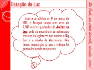 Aberta ao público em 1º de março de
1901, a Estação ocupa uma área de
7.500 metros quadrados do Jardim da
Luz, onde se encontram as estruturas
trazidas da Inglaterra que copiam o Big
Ben e a abadia de Westminter. Não
houve inaguração, já que o tráfego foi
sendo deslocado aos poucos.
 