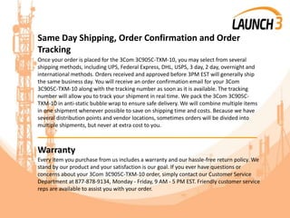Same Day Shipping, Order Confirmation and Order
Tracking
Once your order is placed for the 3Com 3C905C-TXM-10, you may select from several
shipping methods, including UPS, Federal Express, DHL, USPS, 3 day, 2 day, overnight and
international methods. Orders received and approved before 3PM EST will generally ship
the same business day. You will receive an order confirmation email for your 3Com
3C905C-TXM-10 along with the tracking number as soon as it is available. The tracking
number will allow you to track your shipment in real time. We pack the 3Com 3C905C-
TXM-10 in anti-static bubble wrap to ensure safe delivery. We will combine multiple items
in one shipment whenever possible to save on shipping time and costs. Because we have
several distribution points and vendor locations, sometimes orders will be divided into
multiple shipments, but never at extra cost to you.
_______________________________________
Warranty
Every item you purchase from us includes a warranty and our hassle-free return policy. We
stand by our product and your satisfaction is our goal. If you ever have questions or
concerns about your 3Com 3C905C-TXM-10 order, simply contact our Customer Service
Department at 877-878-9134, Monday - Friday, 9 AM - 5 PM EST. Friendly customer service
reps are available to assist you with your order.
 