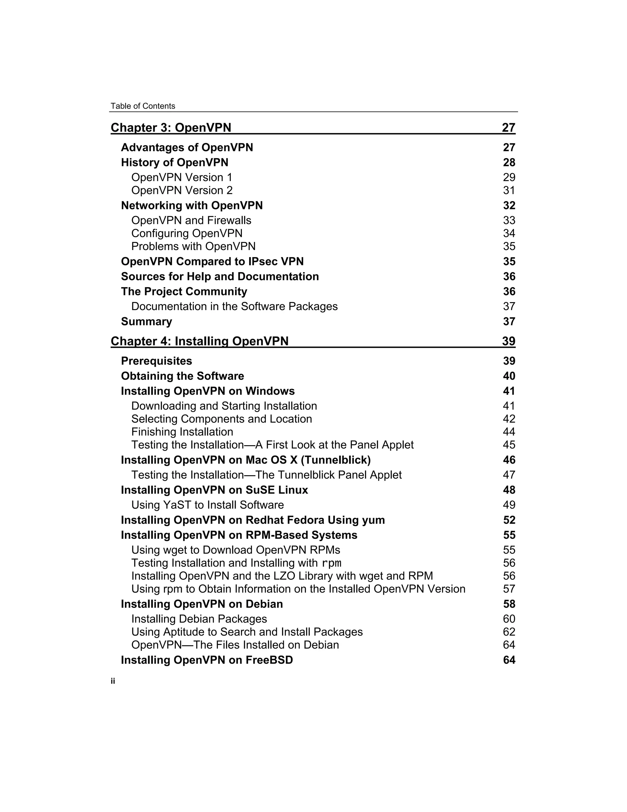 Table of Contents
Chapter 3: OpenVPN 27
Advantages of OpenVPN 27
History of OpenVPN 28
OpenVPN Version 1 29
OpenVPN Version 2 31
Networking with OpenVPN 32
OpenVPN and Firewalls 33
Configuring OpenVPN 34
Problems with OpenVPN 35
OpenVPN Compared to IPsec VPN 35
Sources for Help and Documentation 36
The Project Community 36
Documentation in the Software Packages 37
Summary 37
Chapter 4: Installing OpenVPN 39
Prerequisites 39
Obtaining the Software 40
Installing OpenVPN on Windows 41
Downloading and Starting Installation 41
Selecting Components and Location 42
Finishing Installation 44
Testing the Installation—A First Look at the Panel Applet 45
Installing OpenVPN on Mac OS X (Tunnelblick) 46
Testing the Installation—The Tunnelblick Panel Applet 47
Installing OpenVPN on SuSE Linux 48
Using YaST to Install Software 49
Installing OpenVPN on Redhat Fedora Using yum 52
Installing OpenVPN on RPM-Based Systems 55
Using wget to Download OpenVPN RPMs 55
Testing Installation and Installing with rpm 56
Installing OpenVPN and the LZO Library with wget and RPM 56
Using rpm to Obtain Information on the Installed OpenVPN Version 57
Installing OpenVPN on Debian 58
Installing Debian Packages 60
Using Aptitude to Search and Install Packages 62
OpenVPN—The Files Installed on Debian 64
Installing OpenVPN on FreeBSD 64
ii
 