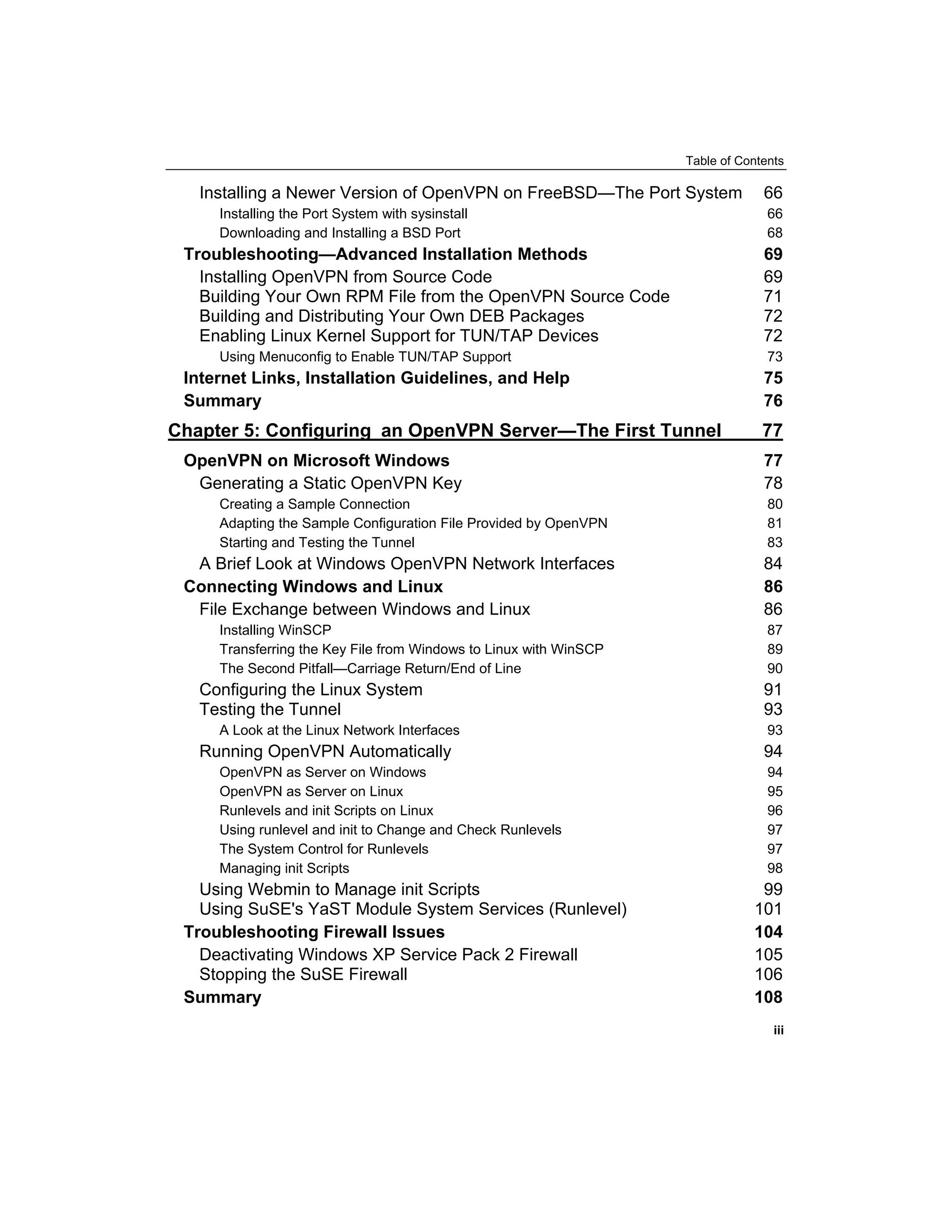 Table of Contents
Installing a Newer Version of OpenVPN on FreeBSD—The Port System 66
Installing the Port System with sysinstall 66
Downloading and Installing a BSD Port 68
Troubleshooting—Advanced Installation Methods 69
Installing OpenVPN from Source Code 69
Building Your Own RPM File from the OpenVPN Source Code 71
Building and Distributing Your Own DEB Packages 72
Enabling Linux Kernel Support for TUN/TAP Devices 72
Using Menuconfig to Enable TUN/TAP Support 73
Internet Links, Installation Guidelines, and Help 75
Summary 76
Chapter 5: Configuring an OpenVPN Server—The First Tunnel 77
OpenVPN on Microsoft Windows 77
Generating a Static OpenVPN Key 78
Creating a Sample Connection 80
Adapting the Sample Configuration File Provided by OpenVPN 81
Starting and Testing the Tunnel 83
A Brief Look at Windows OpenVPN Network Interfaces 84
Connecting Windows and Linux 86
File Exchange between Windows and Linux 86
Installing WinSCP 87
Transferring the Key File from Windows to Linux with WinSCP 89
The Second Pitfall—Carriage Return/End of Line 90
Configuring the Linux System 91
Testing the Tunnel 93
A Look at the Linux Network Interfaces 93
Running OpenVPN Automatically 94
OpenVPN as Server on Windows 94
OpenVPN as Server on Linux 95
Runlevels and init Scripts on Linux 96
Using runlevel and init to Change and Check Runlevels 97
The System Control for Runlevels 97
Managing init Scripts 98
Using Webmin to Manage init Scripts 99
Using SuSE's YaST Module System Services (Runlevel) 101
Troubleshooting Firewall Issues 104
Deactivating Windows XP Service Pack 2 Firewall 105
Stopping the SuSE Firewall 106
Summary 108
iii
 