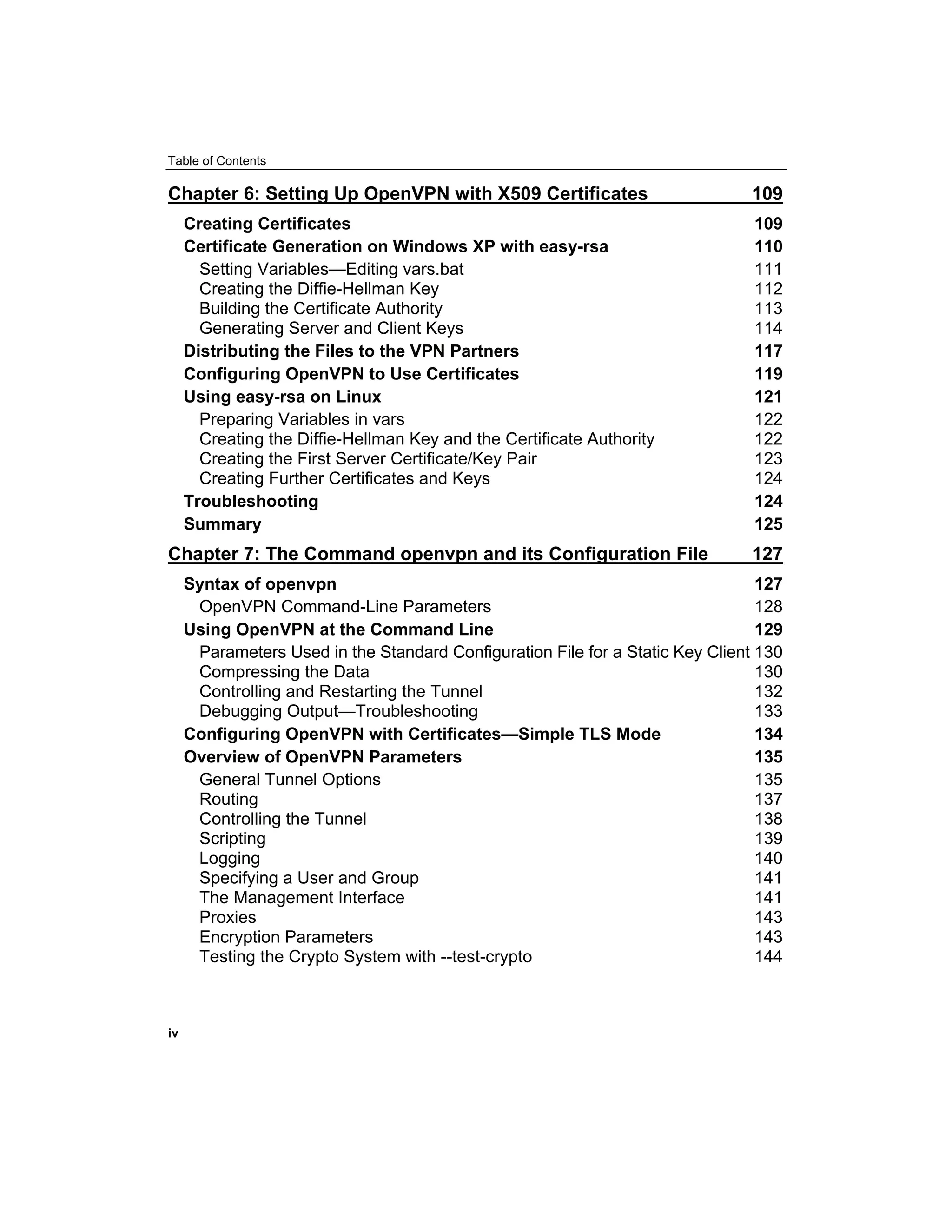 Table of Contents
Chapter 6: Setting Up OpenVPN with X509 Certificates 109
Creating Certificates 109
Certificate Generation on Windows XP with easy-rsa 110
Setting Variables—Editing vars.bat 111
Creating the Diffie-Hellman Key 112
Building the Certificate Authority 113
Generating Server and Client Keys 114
Distributing the Files to the VPN Partners 117
Configuring OpenVPN to Use Certificates 119
Using easy-rsa on Linux 121
Preparing Variables in vars 122
Creating the Diffie-Hellman Key and the Certificate Authority 122
Creating the First Server Certificate/Key Pair 123
Creating Further Certificates and Keys 124
Troubleshooting 124
Summary 125
Chapter 7: The Command openvpn and its Configuration File 127
Syntax of openvpn 127
OpenVPN Command-Line Parameters 128
Using OpenVPN at the Command Line 129
Parameters Used in the Standard Configuration File for a Static Key Client 130
Compressing the Data 130
Controlling and Restarting the Tunnel 132
Debugging Output—Troubleshooting 133
Configuring OpenVPN with Certificates—Simple TLS Mode 134
Overview of OpenVPN Parameters 135
General Tunnel Options 135
Routing 137
Controlling the Tunnel 138
Scripting 139
Logging 140
Specifying a User and Group 141
The Management Interface 141
Proxies 143
Encryption Parameters 143
Testing the Crypto System with --test-crypto 144
iv
 