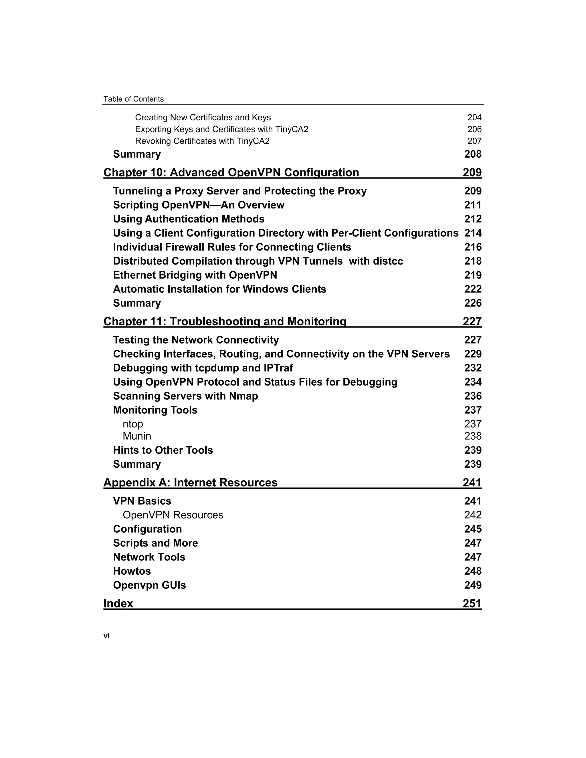 Table of Contents
Creating New Certificates and Keys 204
Exporting Keys and Certificates with TinyCA2 206
Revoking Certificates with TinyCA2 207
Summary 208
Chapter 10: Advanced OpenVPN Configuration 209
Tunneling a Proxy Server and Protecting the Proxy 209
Scripting OpenVPN—An Overview 211
Using Authentication Methods 212
Using a Client Configuration Directory with Per-Client Configurations 214
Individual Firewall Rules for Connecting Clients 216
Distributed Compilation through VPN Tunnels with distcc 218
Ethernet Bridging with OpenVPN 219
Automatic Installation for Windows Clients 222
Summary 226
Chapter 11: Troubleshooting and Monitoring 227
Testing the Network Connectivity 227
Checking Interfaces, Routing, and Connectivity on the VPN Servers 229
Debugging with tcpdump and IPTraf 232
Using OpenVPN Protocol and Status Files for Debugging 234
Scanning Servers with Nmap 236
Monitoring Tools 237
ntop 237
Munin 238
Hints to Other Tools 239
Summary 239
Appendix A: Internet Resources 241
VPN Basics 241
OpenVPN Resources 242
Configuration 245
Scripts and More 247
Network Tools 247
Howtos 248
Openvpn GUIs 249
Index 251
vi
 