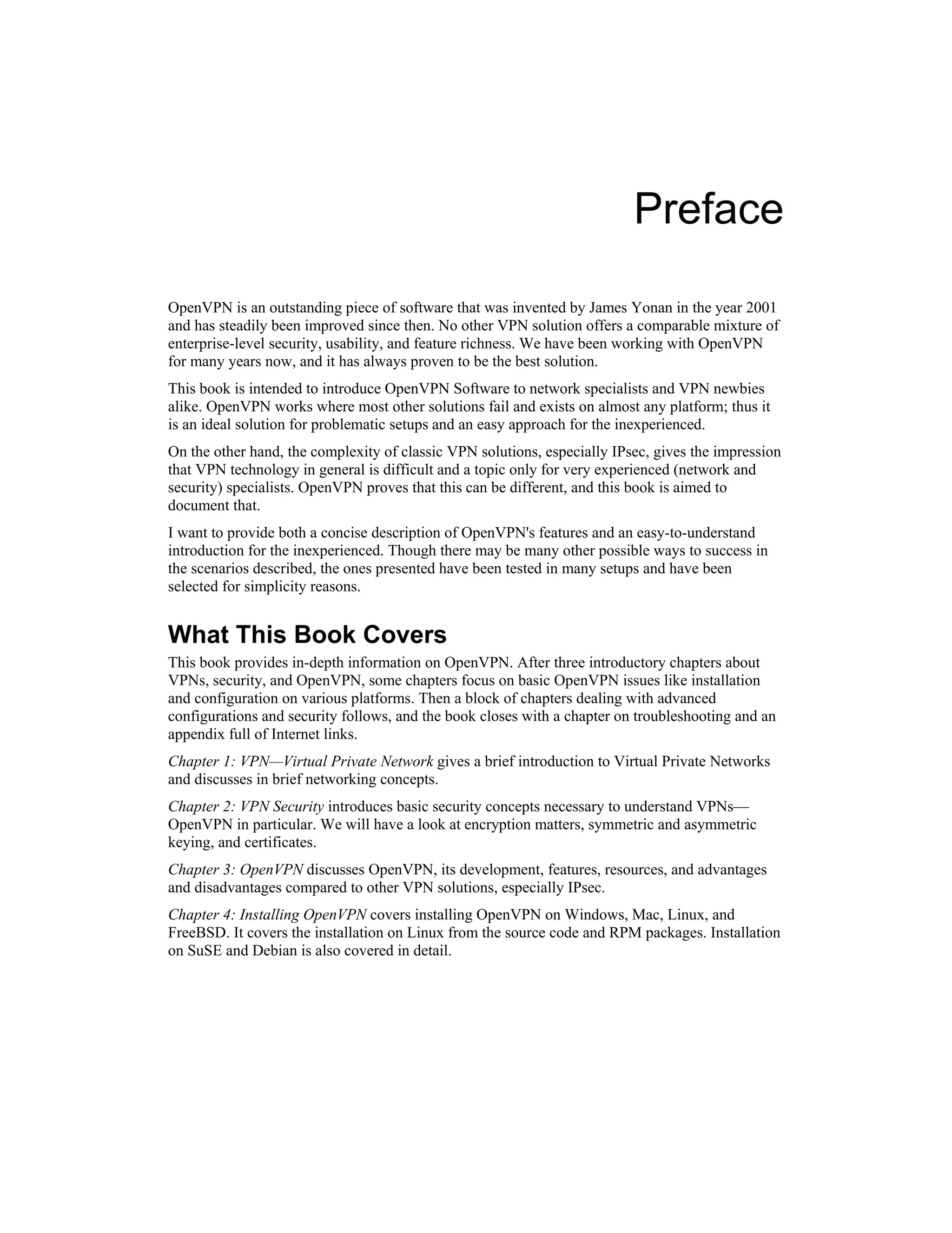 Preface
OpenVPN is an outstanding piece of software that was invented by James Yonan in the year 2001
and has steadily been improved since then. No other VPN solution offers a comparable mixture of
enterprise-level security, usability, and feature richness. We have been working with OpenVPN
for many years now, and it has always proven to be the best solution.
This book is intended to introduce OpenVPN Software to network specialists and VPN newbies
alike. OpenVPN works where most other solutions fail and exists on almost any platform; thus it
is an ideal solution for problematic setups and an easy approach for the inexperienced.
On the other hand, the complexity of classic VPN solutions, especially IPsec, gives the impression
that VPN technology in general is difficult and a topic only for very experienced (network and
security) specialists. OpenVPN proves that this can be different, and this book is aimed to
document that.
I want to provide both a concise description of OpenVPN's features and an easy-to-understand
introduction for the inexperienced. Though there may be many other possible ways to success in
the scenarios described, the ones presented have been tested in many setups and have been
selected for simplicity reasons.
What This Book Covers
This book provides in-depth information on OpenVPN. After three introductory chapters about
VPNs, security, and OpenVPN, some chapters focus on basic OpenVPN issues like installation
and configuration on various platforms. Then a block of chapters dealing with advanced
configurations and security follows, and the book closes with a chapter on troubleshooting and an
appendix full of Internet links.
Chapter 1: VPN—Virtual Private Network gives a brief introduction to Virtual Private Networks
and discusses in brief networking concepts.
Chapter 2: VPN Security introduces basic security concepts necessary to understand VPNs—
OpenVPN in particular. We will have a look at encryption matters, symmetric and asymmetric
keying, and certificates.
Chapter 3: OpenVPN discusses OpenVPN, its development, features, resources, and advantages
and disadvantages compared to other VPN solutions, especially IPsec.
Chapter 4: Installing OpenVPN covers installing OpenVPN on Windows, Mac, Linux, and
FreeBSD. It covers the installation on Linux from the source code and RPM packages. Installation
on SuSE and Debian is also covered in detail.
 