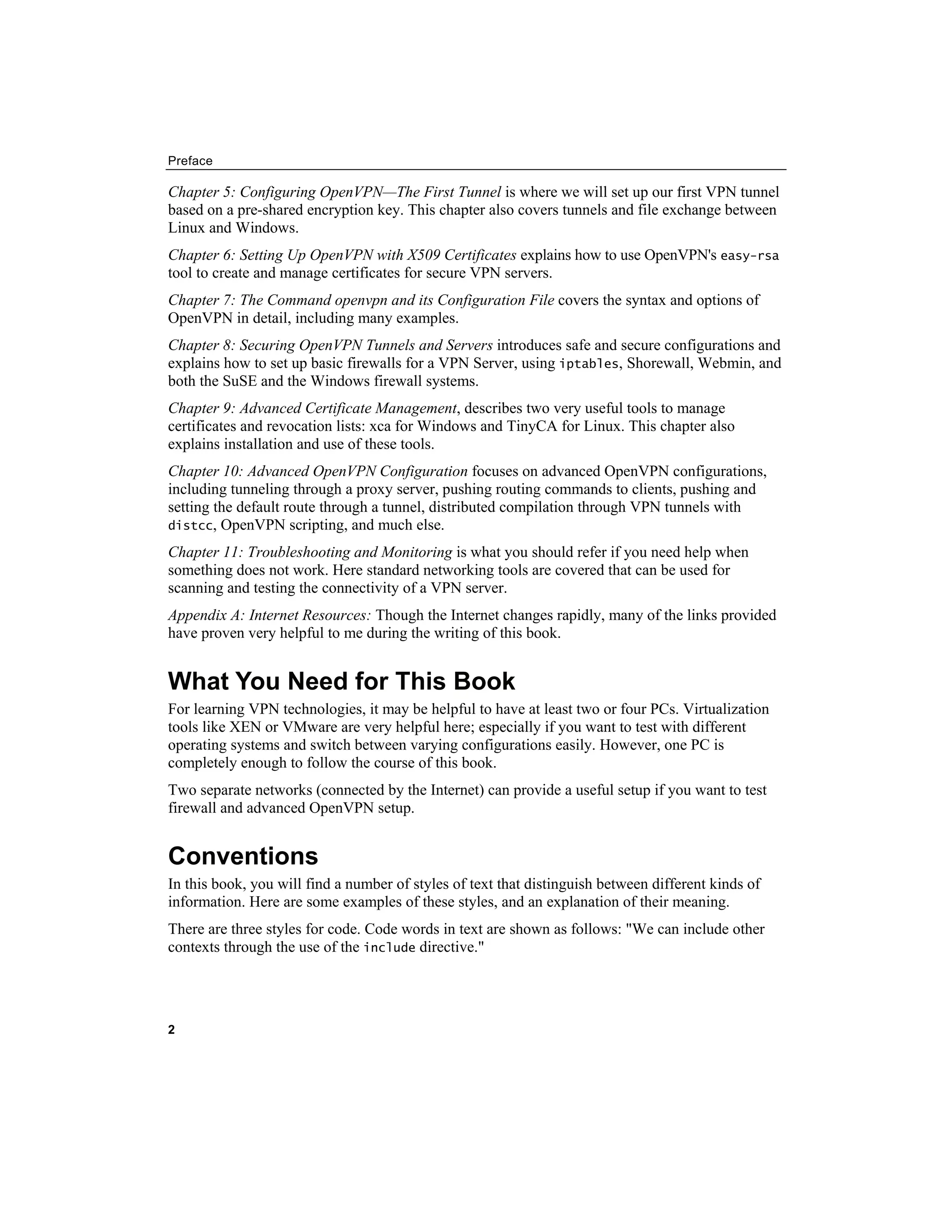 Preface
2
Chapter 5: Configuring OpenVPN—The First Tunnel is where we will set up our first VPN tunnel
based on a pre-shared encryption key. This chapter also covers tunnels and file exchange between
Linux and Windows.
Chapter 6: Setting Up OpenVPN with X509 Certificates explains how to use OpenVPN's easy-rsa
tool to create and manage certificates for secure VPN servers.
Chapter 7: The Command openvpn and its Configuration File covers the syntax and options of
OpenVPN in detail, including many examples.
Chapter 8: Securing OpenVPN Tunnels and Servers introduces safe and secure configurations and
explains how to set up basic firewalls for a VPN Server, using iptables, Shorewall, Webmin, and
both the SuSE and the Windows firewall systems.
Chapter 9: Advanced Certificate Management, describes two very useful tools to manage
certificates and revocation lists: xca for Windows and TinyCA for Linux. This chapter also
explains installation and use of these tools.
Chapter 10: Advanced OpenVPN Configuration focuses on advanced OpenVPN configurations,
including tunneling through a proxy server, pushing routing commands to clients, pushing and
setting the default route through a tunnel, distributed compilation through VPN tunnels with
distcc, OpenVPN scripting, and much else.
Chapter 11: Troubleshooting and Monitoring is what you should refer if you need help when
something does not work. Here standard networking tools are covered that can be used for
scanning and testing the connectivity of a VPN server.
Appendix A: Internet Resources: Though the Internet changes rapidly, many of the links provided
have proven very helpful to me during the writing of this book.
What You Need for This Book
For learning VPN technologies, it may be helpful to have at least two or four PCs. Virtualization
tools like XEN or VMware are very helpful here; especially if you want to test with different
operating systems and switch between varying configurations easily. However, one PC is
completely enough to follow the course of this book.
Two separate networks (connected by the Internet) can provide a useful setup if you want to test
firewall and advanced OpenVPN setup.
Conventions
In this book, you will find a number of styles of text that distinguish between different kinds of
information. Here are some examples of these styles, and an explanation of their meaning.
There are three styles for code. Code words in text are shown as follows: "We can include other
contexts through the use of the include directive."
 
