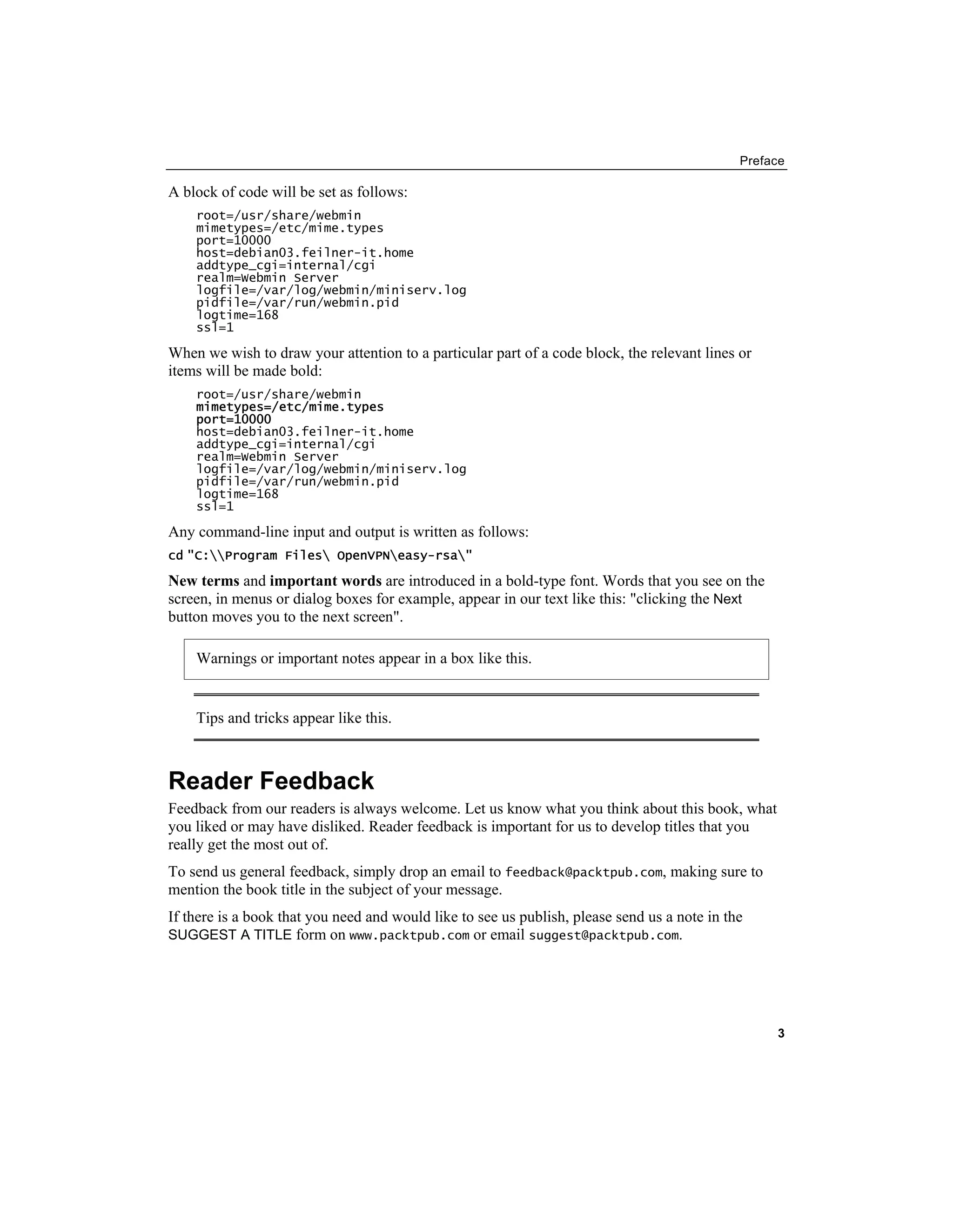Preface
A block of code will be set as follows:
root=/usr/share/webmin
mimetypes=/etc/mime.types
port=10000
host=debian03.feilner-it.home
addtype_cgi=internal/cgi
realm=Webmin Server
logfile=/var/log/webmin/miniserv.log
pidfile=/var/run/webmin.pid
logtime=168
ssl=1
When we wish to draw your attention to a particular part of a code block, the relevant lines or
items will be made bold:
root=/usr/share/webmin
mimetypes=/etc/mime.types
port=10000
host=debian03.feilner-it.home
addtype_cgi=internal/cgi
realm=Webmin Server
logfile=/var/log/webmin/miniserv.log
pidfile=/var/run/webmin.pid
logtime=168
ssl=1
Any command-line input and output is written as follows:
cd "C:Program Files OpenVPNeasy-rsa"
New terms and important words are introduced in a bold-type font. Words that you see on the
screen, in menus or dialog boxes for example, appear in our text like this: "clicking the Next
button moves you to the next screen".
Warnings or important notes appear in a box like this.
Tips and tricks appear like this.
Reader Feedback
Feedback from our readers is always welcome. Let us know what you think about this book, what
you liked or may have disliked. Reader feedback is important for us to develop titles that you
really get the most out of.
To send us general feedback, simply drop an email to feedback@packtpub.com, making sure to
mention the book title in the subject of your message.
If there is a book that you need and would like to see us publish, please send us a note in the
SUGGEST A TITLE form on www.packtpub.com or email suggest@packtpub.com.
3
 