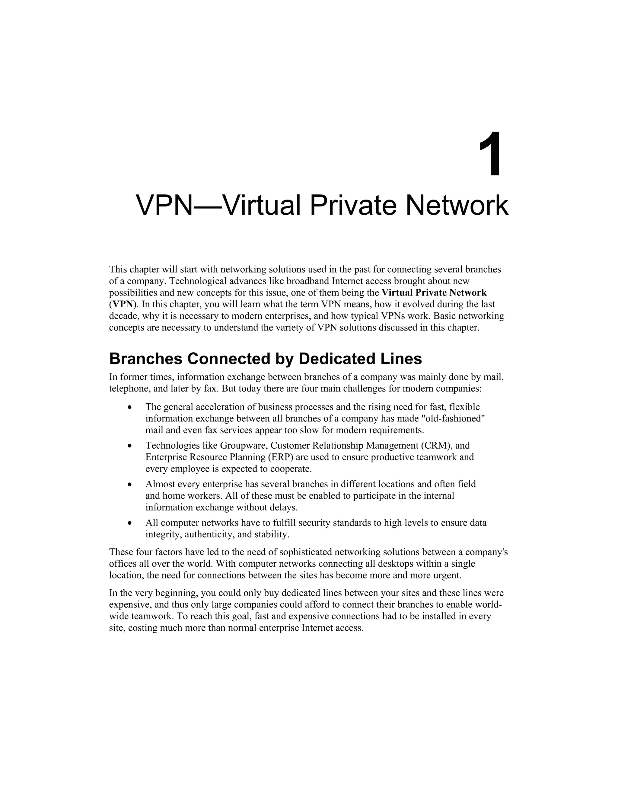 1
VPN—Virtual Private Network
This chapter will start with networking solutions used in the past for connecting several branches
of a company. Technological advances like broadband Internet access brought about new
possibilities and new concepts for this issue, one of them being the Virtual Private Network
(VPN). In this chapter, you will learn what the term VPN means, how it evolved during the last
decade, why it is necessary to modern enterprises, and how typical VPNs work. Basic networking
concepts are necessary to understand the variety of VPN solutions discussed in this chapter.
Branches Connected by Dedicated Lines
In former times, information exchange between branches of a company was mainly done by mail,
telephone, and later by fax. But today there are four main challenges for modern companies:
• The general acceleration of business processes and the rising need for fast, flexible
information exchange between all branches of a company has made "old-fashioned"
mail and even fax services appear too slow for modern requirements.
• Technologies like Groupware, Customer Relationship Management (CRM), and
Enterprise Resource Planning (ERP) are used to ensure productive teamwork and
every employee is expected to cooperate.
• Almost every enterprise has several branches in different locations and often field
and home workers. All of these must be enabled to participate in the internal
information exchange without delays.
• All computer networks have to fulfill security standards to high levels to ensure data
integrity, authenticity, and stability.
These four factors have led to the need of sophisticated networking solutions between a company's
offices all over the world. With computer networks connecting all desktops within a single
location, the need for connections between the sites has become more and more urgent.
In the very beginning, you could only buy dedicated lines between your sites and these lines were
expensive, and thus only large companies could afford to connect their branches to enable world-
wide teamwork. To reach this goal, fast and expensive connections had to be installed in every
site, costing much more than normal enterprise Internet access.
 