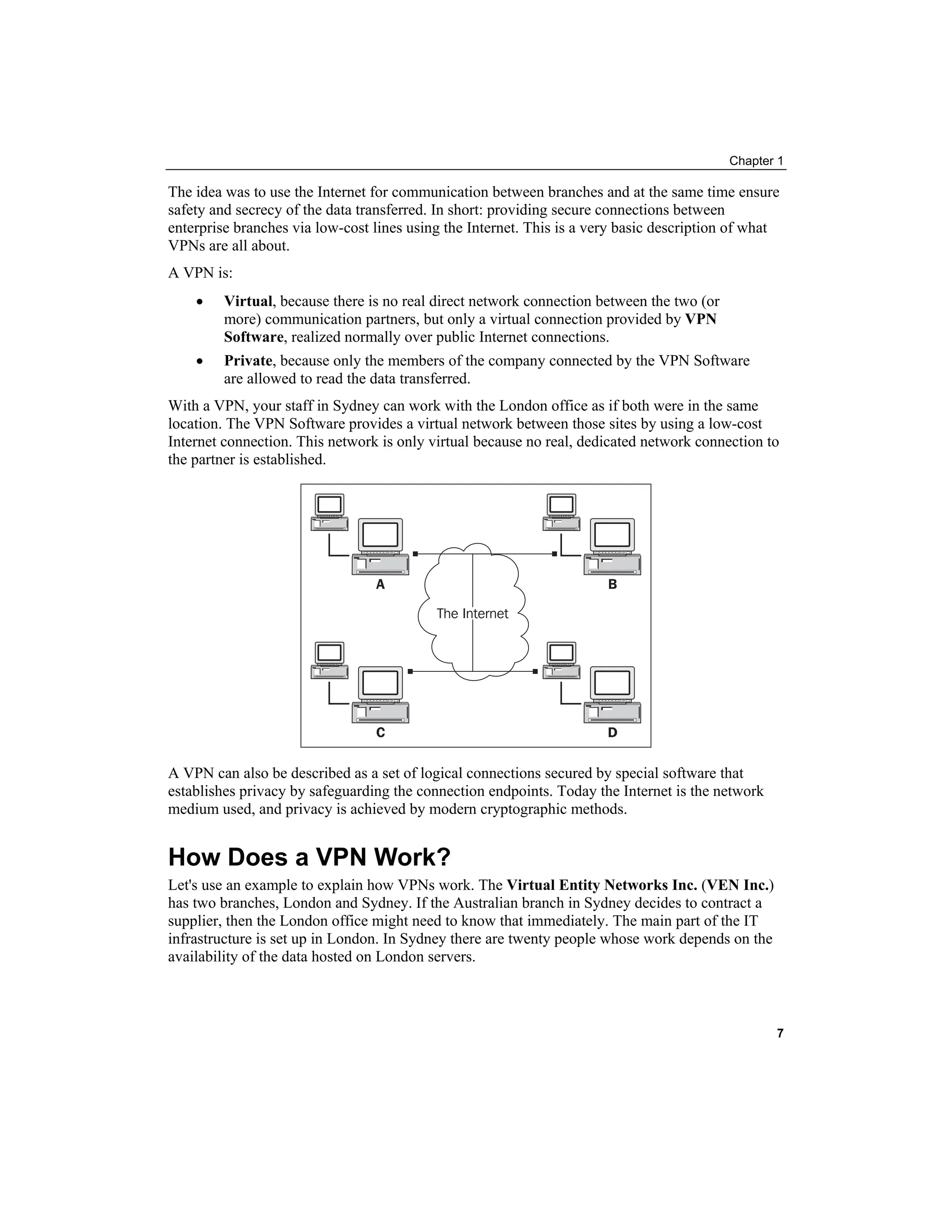 Chapter 1
The idea was to use the Internet for communication between branches and at the same time ensure
safety and secrecy of the data transferred. In short: providing secure connections between
enterprise branches via low-cost lines using the Internet. This is a very basic description of what
VPNs are all about.
A VPN is:
• Virtual, because there is no real direct network connection between the two (or
more) communication partners, but only a virtual connection provided by VPN
Software, realized normally over public Internet connections.
• Private, because only the members of the company connected by the VPN Software
are allowed to read the data transferred.
With a VPN, your staff in Sydney can work with the London office as if both were in the same
location. The VPN Software provides a virtual network between those sites by using a low-cost
Internet connection. This network is only virtual because no real, dedicated network connection to
the partner is established.
A VPN can also be described as a set of logical connections secured by special software that
establishes privacy by safeguarding the connection endpoints. Today the Internet is the network
medium used, and privacy is achieved by modern cryptographic methods.
How Does a VPN Work?
Let's use an example to explain how VPNs work. The Virtual Entity Networks Inc. (VEN Inc.)
has two branches, London and Sydney. If the Australian branch in Sydney decides to contract a
supplier, then the London office might need to know that immediately. The main part of the IT
infrastructure is set up in London. In Sydney there are twenty people whose work depends on the
availability of the data hosted on London servers.
7
 