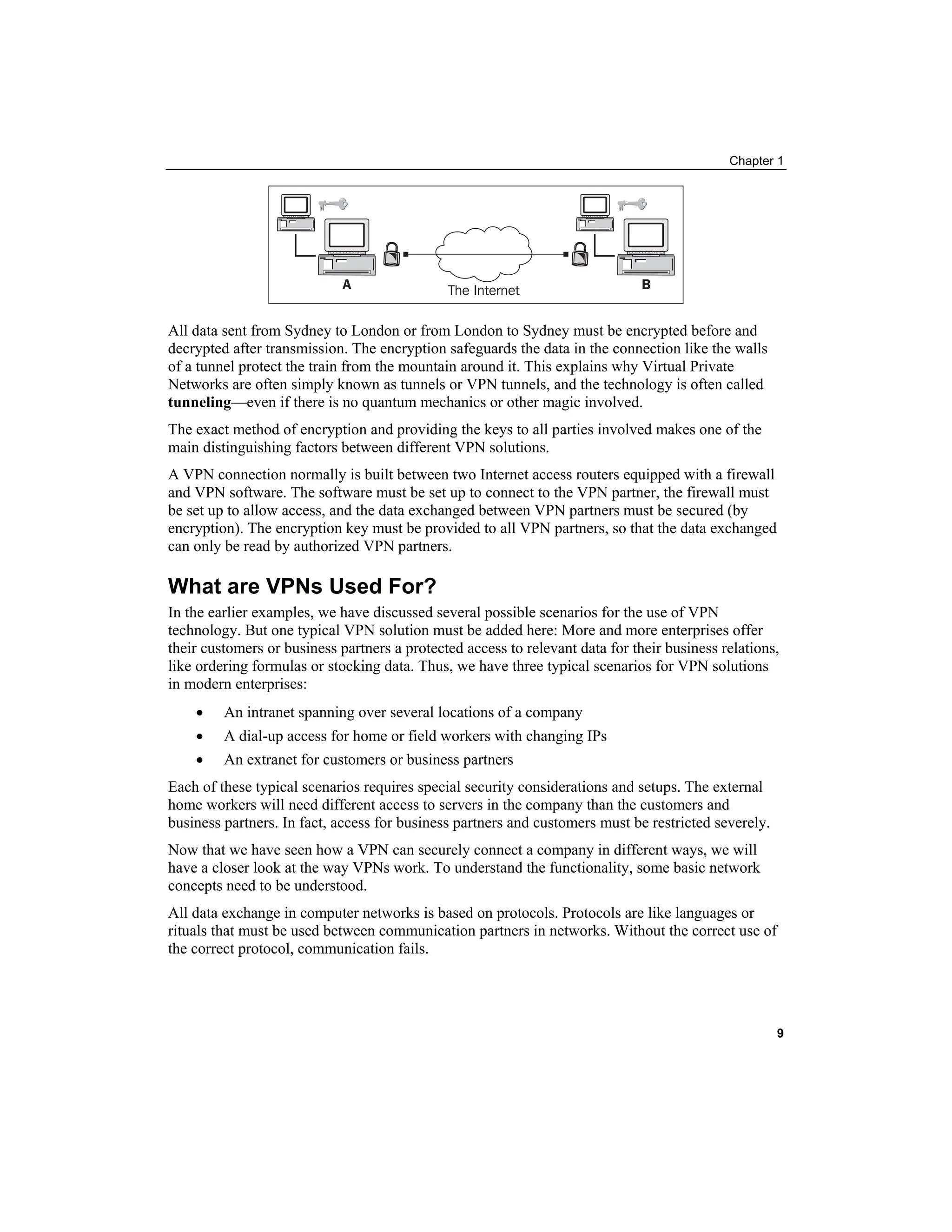 Chapter 1
All data sent from Sydney to London or from London to Sydney must be encrypted before and
decrypted after transmission. The encryption safeguards the data in the connection like the walls
of a tunnel protect the train from the mountain around it. This explains why Virtual Private
Networks are often simply known as tunnels or VPN tunnels, and the technology is often called
tunneling—even if there is no quantum mechanics or other magic involved.
The exact method of encryption and providing the keys to all parties involved makes one of the
main distinguishing factors between different VPN solutions.
A VPN connection normally is built between two Internet access routers equipped with a firewall
and VPN software. The software must be set up to connect to the VPN partner, the firewall must
be set up to allow access, and the data exchanged between VPN partners must be secured (by
encryption). The encryption key must be provided to all VPN partners, so that the data exchanged
can only be read by authorized VPN partners.
What are VPNs Used For?
In the earlier examples, we have discussed several possible scenarios for the use of VPN
technology. But one typical VPN solution must be added here: More and more enterprises offer
their customers or business partners a protected access to relevant data for their business relations,
like ordering formulas or stocking data. Thus, we have three typical scenarios for VPN solutions
in modern enterprises:
• An intranet spanning over several locations of a company
• A dial-up access for home or field workers with changing IPs
• An extranet for customers or business partners
Each of these typical scenarios requires special security considerations and setups. The external
home workers will need different access to servers in the company than the customers and
business partners. In fact, access for business partners and customers must be restricted severely.
Now that we have seen how a VPN can securely connect a company in different ways, we will
have a closer look at the way VPNs work. To understand the functionality, some basic network
concepts need to be understood.
All data exchange in computer networks is based on protocols. Protocols are like languages or
rituals that must be used between communication partners in networks. Without the correct use of
the correct protocol, communication fails.
9
 