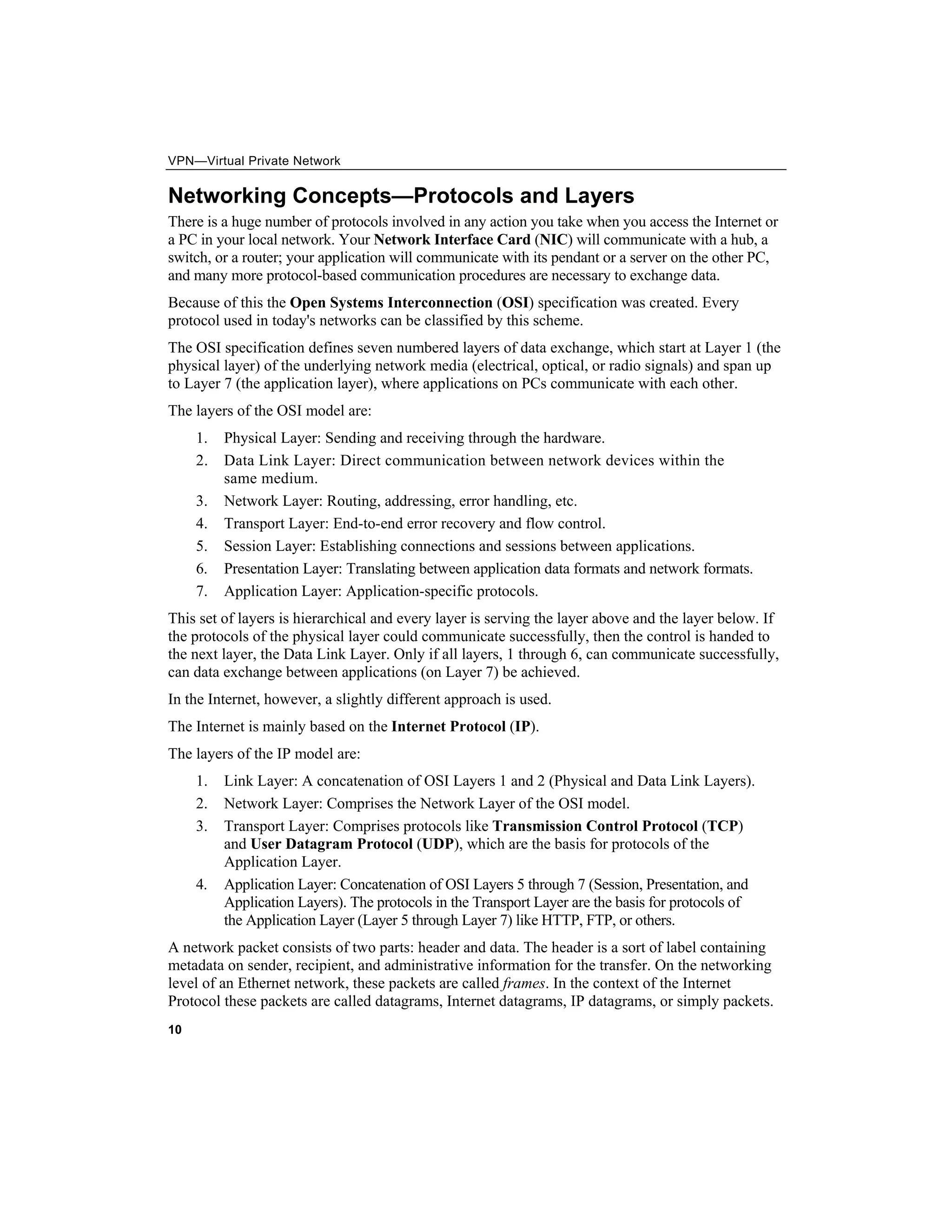 VPN—Virtual Private Network
10
Networking Concepts—Protocols and Layers
There is a huge number of protocols involved in any action you take when you access the Internet or
a PC in your local network. Your Network Interface Card (NIC) will communicate with a hub, a
switch, or a router; your application will communicate with its pendant or a server on the other PC,
and many more protocol-based communication procedures are necessary to exchange data.
Because of this the Open Systems Interconnection (OSI) specification was created. Every
protocol used in today's networks can be classified by this scheme.
The OSI specification defines seven numbered layers of data exchange, which start at Layer 1 (the
physical layer) of the underlying network media (electrical, optical, or radio signals) and span up
to Layer 7 (the application layer), where applications on PCs communicate with each other.
The layers of the OSI model are:
1. Physical Layer: Sending and receiving through the hardware.
2. Data Link Layer: Direct communication between network devices within the
same medium.
3. Network Layer: Routing, addressing, error handling, etc.
4. Transport Layer: End-to-end error recovery and flow control.
5. Session Layer: Establishing connections and sessions between applications.
6. Presentation Layer: Translating between application data formats and network formats.
7. Application Layer: Application-specific protocols.
This set of layers is hierarchical and every layer is serving the layer above and the layer below. If
the protocols of the physical layer could communicate successfully, then the control is handed to
the next layer, the Data Link Layer. Only if all layers, 1 through 6, can communicate successfully,
can data exchange between applications (on Layer 7) be achieved.
In the Internet, however, a slightly different approach is used.
The Internet is mainly based on the Internet Protocol (IP).
The layers of the IP model are:
1. Link Layer: A concatenation of OSI Layers 1 and 2 (Physical and Data Link Layers).
2. Network Layer: Comprises the Network Layer of the OSI model.
3. Transport Layer: Comprises protocols like Transmission Control Protocol (TCP)
and User Datagram Protocol (UDP), which are the basis for protocols of the
Application Layer.
4. Application Layer: Concatenation of OSI Layers 5 through 7 (Session, Presentation, and
Application Layers). The protocols in the Transport Layer are the basis for protocols of
the Application Layer (Layer 5 through Layer 7) like HTTP, FTP, or others.
A network packet consists of two parts: header and data. The header is a sort of label containing
metadata on sender, recipient, and administrative information for the transfer. On the networking
level of an Ethernet network, these packets are called frames. In the context of the Internet
Protocol these packets are called datagrams, Internet datagrams, IP datagrams, or simply packets.
 