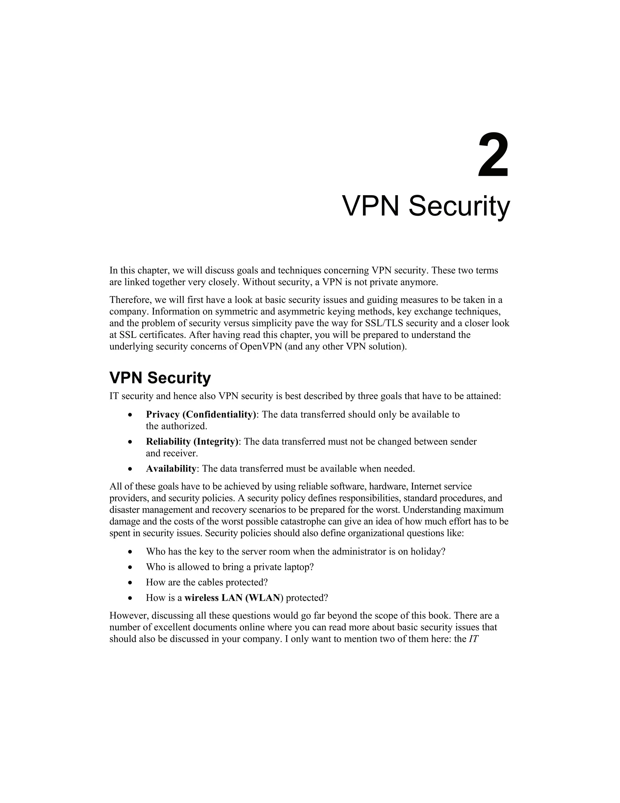 2
VPN Security
In this chapter, we will discuss goals and techniques concerning VPN security. These two terms
are linked together very closely. Without security, a VPN is not private anymore.
Therefore, we will first have a look at basic security issues and guiding measures to be taken in a
company. Information on symmetric and asymmetric keying methods, key exchange techniques,
and the problem of security versus simplicity pave the way for SSL/TLS security and a closer look
at SSL certificates. After having read this chapter, you will be prepared to understand the
underlying security concerns of OpenVPN (and any other VPN solution).
VPN Security
IT security and hence also VPN security is best described by three goals that have to be attained:
• Privacy (Confidentiality): The data transferred should only be available to
the authorized.
• Reliability (Integrity): The data transferred must not be changed between sender
and receiver.
• Availability: The data transferred must be available when needed.
All of these goals have to be achieved by using reliable software, hardware, Internet service
providers, and security policies. A security policy defines responsibilities, standard procedures, and
disaster management and recovery scenarios to be prepared for the worst. Understanding maximum
damage and the costs of the worst possible catastrophe can give an idea of how much effort has to be
spent in security issues. Security policies should also define organizational questions like:
• Who has the key to the server room when the administrator is on holiday?
• Who is allowed to bring a private laptop?
• How are the cables protected?
• How is a wireless LAN (WLAN) protected?
However, discussing all these questions would go far beyond the scope of this book. There are a
number of excellent documents online where you can read more about basic security issues that
should also be discussed in your company. I only want to mention two of them here: the IT
 