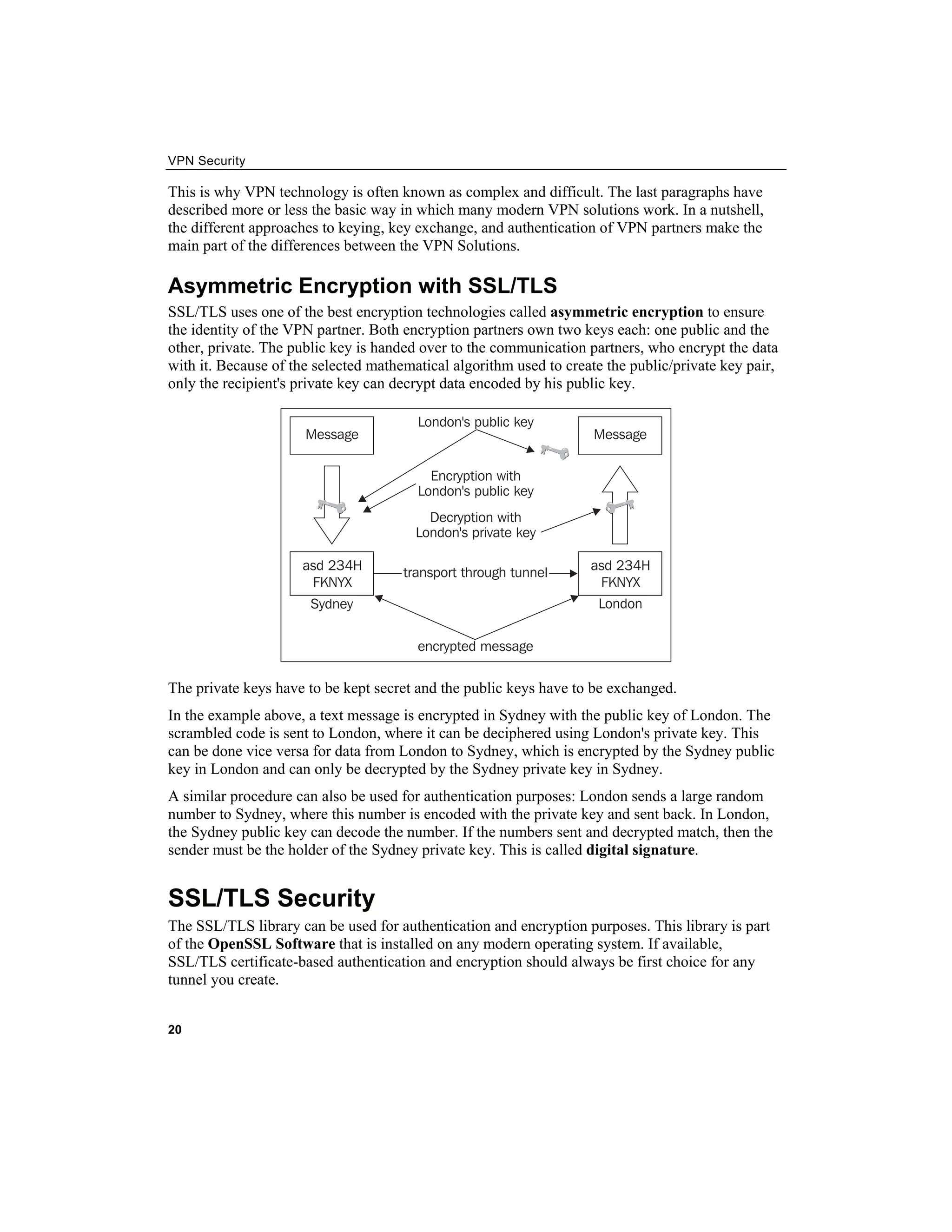 VPN Security
This is why VPN technology is often known as complex and difficult. The last paragraphs have
described more or less the basic way in which many modern VPN solutions work. In a nutshell,
the different approaches to keying, key exchange, and authentication of VPN partners make the
main part of the differences between the VPN Solutions.
Asymmetric Encryption with SSL/TLS
SSL/TLS uses one of the best encryption technologies called asymmetric encryption to ensure
the identity of the VPN partner. Both encryption partners own two keys each: one public and the
other, private. The public key is handed over to the communication partners, who encrypt the data
with it. Because of the selected mathematical algorithm used to create the public/private key pair,
only the recipient's private key can decrypt data encoded by his public key.
The private keys have to be kept secret and the public keys have to be exchanged.
In the example above, a text message is encrypted in Sydney with the public key of London. The
scrambled code is sent to London, where it can be deciphered using London's private key. This
can be done vice versa for data from London to Sydney, which is encrypted by the Sydney public
key in London and can only be decrypted by the Sydney private key in Sydney.
A similar procedure can also be used for authentication purposes: London sends a large random
number to Sydney, where this number is encoded with the private key and sent back. In London,
the Sydney public key can decode the number. If the numbers sent and decrypted match, then the
sender must be the holder of the Sydney private key. This is called digital signature.
SSL/TLS Security
The SSL/TLS library can be used for authentication and encryption purposes. This library is part
of the OpenSSL Software that is installed on any modern operating system. If available,
SSL/TLS certificate-based authentication and encryption should always be first choice for any
tunnel you create.
20
 