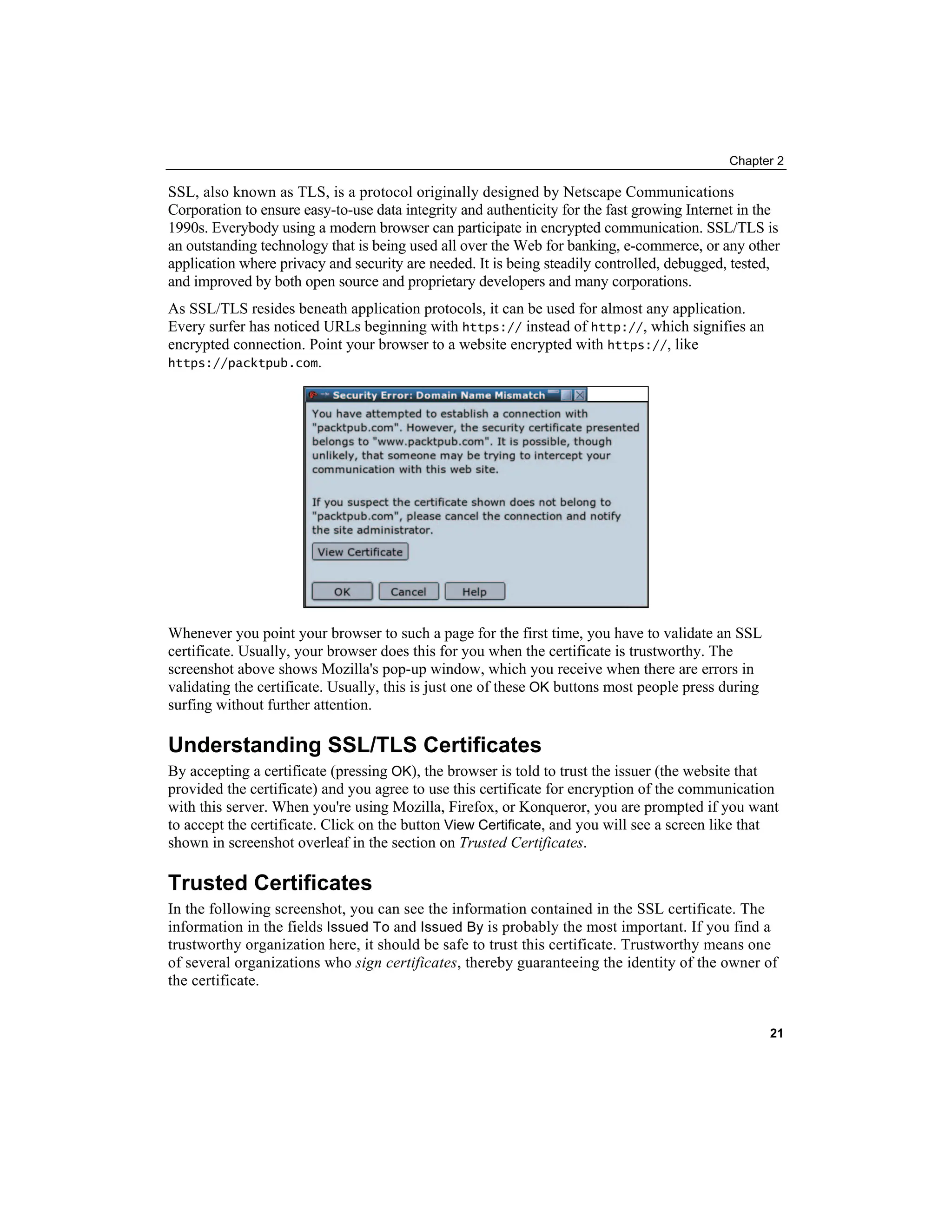 Chapter 2
SSL, also known as TLS, is a protocol originally designed by Netscape Communications
Corporation to ensure easy-to-use data integrity and authenticity for the fast growing Internet in the
1990s. Everybody using a modern browser can participate in encrypted communication. SSL/TLS is
an outstanding technology that is being used all over the Web for banking, e-commerce, or any other
application where privacy and security are needed. It is being steadily controlled, debugged, tested,
and improved by both open source and proprietary developers and many corporations.
As SSL/TLS resides beneath application protocols, it can be used for almost any application.
Every surfer has noticed URLs beginning with https:// instead of http://, which signifies an
encrypted connection. Point your browser to a website encrypted with https://, like
https://packtpub.com.
Whenever you point your browser to such a page for the first time, you have to validate an SSL
certificate. Usually, your browser does this for you when the certificate is trustworthy. The
screenshot above shows Mozilla's pop-up window, which you receive when there are errors in
validating the certificate. Usually, this is just one of these OK buttons most people press during
surfing without further attention.
Understanding SSL/TLS Certificates
By accepting a certificate (pressing OK), the browser is told to trust the issuer (the website that
provided the certificate) and you agree to use this certificate for encryption of the communication
with this server. When you're using Mozilla, Firefox, or Konqueror, you are prompted if you want
to accept the certificate. Click on the button View Certificate, and you will see a screen like that
shown in screenshot overleaf in the section on Trusted Certificates.
Trusted Certificates
In the following screenshot, you can see the information contained in the SSL certificate. The
information in the fields Issued To and Issued By is probably the most important. If you find a
trustworthy organization here, it should be safe to trust this certificate. Trustworthy means one
of several organizations who sign certificates, thereby guaranteeing the identity of the owner of
the certificate.
21
 
