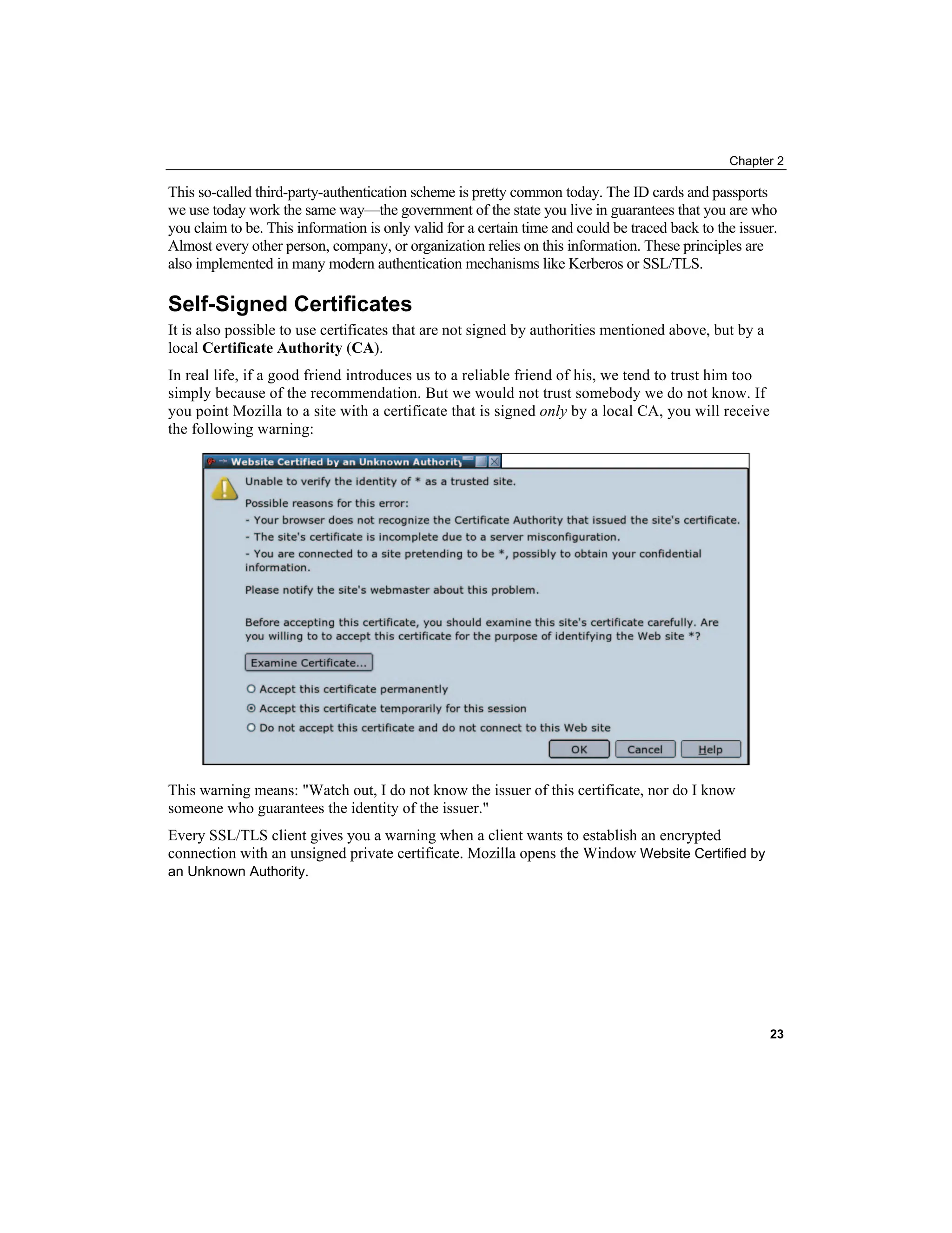 Chapter 2
This so-called third-party-authentication scheme is pretty common today. The ID cards and passports
we use today work the same way—the government of the state you live in guarantees that you are who
you claim to be. This information is only valid for a certain time and could be traced back to the issuer.
Almost every other person, company, or organization relies on this information. These principles are
also implemented in many modern authentication mechanisms like Kerberos or SSL/TLS.
Self-Signed Certificates
It is also possible to use certificates that are not signed by authorities mentioned above, but by a
local Certificate Authority (CA).
In real life, if a good friend introduces us to a reliable friend of his, we tend to trust him too
simply because of the recommendation. But we would not trust somebody we do not know. If
you point Mozilla to a site with a certificate that is signed only by a local CA, you will receive
the following warning:
This warning means: "Watch out, I do not know the issuer of this certificate, nor do I know
someone who guarantees the identity of the issuer."
Every SSL/TLS client gives you a warning when a client wants to establish an encrypted
connection with an unsigned private certificate. Mozilla opens the Window Website Certified by
an Unknown Authority.
23
 