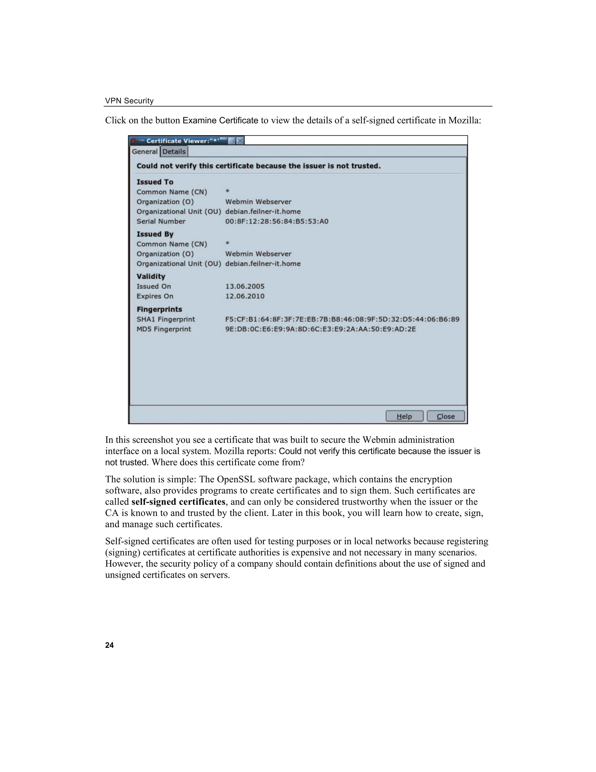 VPN Security
Click on the button to view the details of a self-signed certificate in Mozilla:
Examine Certificate
In this screenshot you see a certificate that was built to secure the Webmin administration
interface on a local system. Mozilla reports: Could not verify this certificate because the issuer is
not trusted. Where does this certificate come from?
The solution is simple: The OpenSSL software package, which contains the encryption
software, also provides programs to create certificates and to sign them. Such certificates are
called self-signed certificates, and can only be considered trustworthy when the issuer or the
CA is known to and trusted by the client. Later in this book, you will learn how to create, sign,
and manage such certificates.
Self-signed certificates are often used for testing purposes or in local networks because registering
(signing) certificates at certificate authorities is expensive and not necessary in many scenarios.
However, the security policy of a company should contain definitions about the use of signed and
unsigned certificates on servers.
24
 