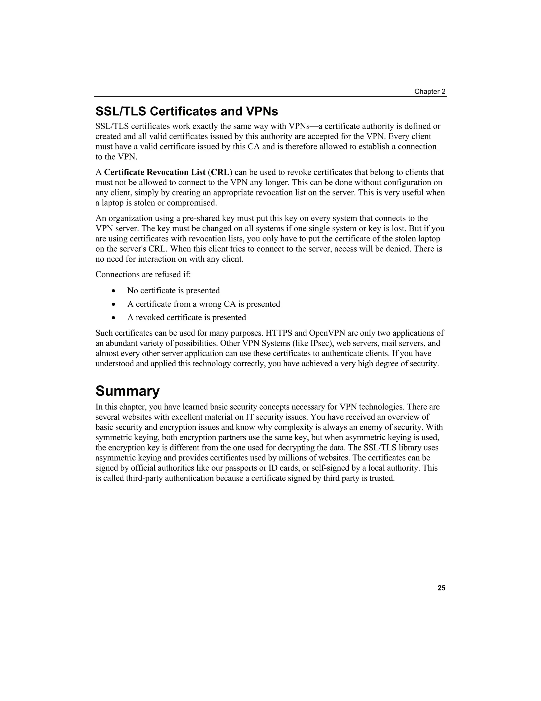 Chapter 2
SSL/TLS Certificates and VPNs
SSL/TLS certificates work exactly the same way with VPNs—a certificate authority is defined or
created and all valid certificates issued by this authority are accepted for the VPN. Every client
must have a valid certificate issued by this CA and is therefore allowed to establish a connection
to the VPN.
A Certificate Revocation List CRL
( ) can be used to revoke certificates that belong to clients that
must not be allowed to connect to the VPN any longer. This can be done without configuration on
any client, simply by creating an appropriate revocation list on the server. This is very useful when
a laptop is stolen or compromised.
An organization using a pre-shared key must put this key on every system that connects to the
VPN server. The key must be changed on all systems if one single system or key is lost. But if you
are using certificates with revocation lists, you only have to put the certificate of the stolen laptop
on the server's CRL. When this client tries to connect to the server, access will be denied. There is
no need for interaction on with any client.
Connections are refused if:
• No certificate is presented
• A certificate from a wrong CA is presented
• A revoked certificate is presented
Such certificates can be used for many purposes. HTTPS and OpenVPN are only two applications of
an abundant variety of possibilities. Other VPN Systems (like IPsec), web servers, mail servers, and
almost every other server application can use these certificates to authenticate clients. If you have
understood and applied this technology correctly, you have achieved a very high degree of security.
Summary
In this chapter, you have learned basic security concepts necessary for VPN technologies. There are
several websites with excellent material on IT security issues. You have received an overview of
basic security and encryption issues and know why complexity is always an enemy of security. With
symmetric keying, both encryption partners use the same key, but when asymmetric keying is used,
the encryption key is different from the one used for decrypting the data. The SSL/TLS library uses
asymmetric keying and provides certificates used by millions of websites. The certificates can be
signed by official authorities like our passports or ID cards, or self-signed by a local authority. This
is called third-party authentication because a certificate signed by third party is trusted.
25
 