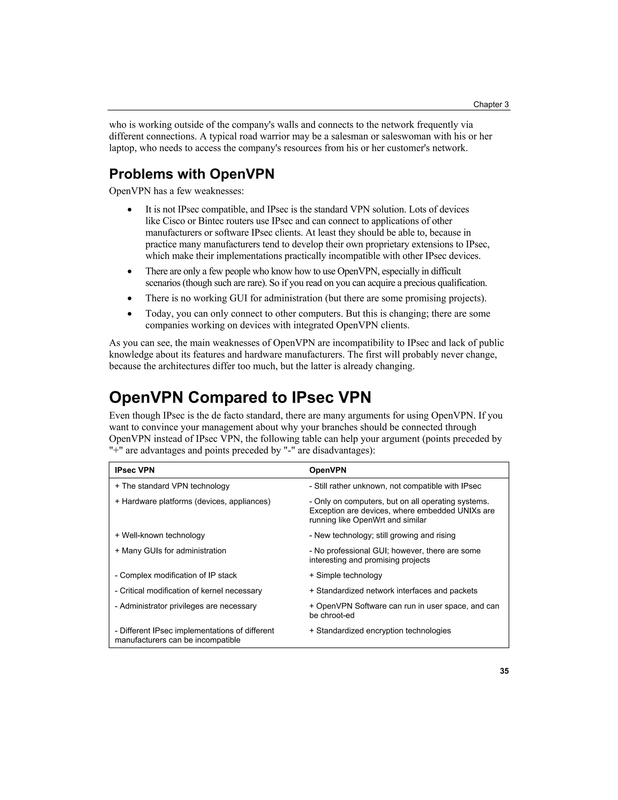 Chapter 3
who is working outside of the company's walls and connects to the network frequently via
different connections. A typical road warrior may be a salesman or saleswoman with his or her
laptop, who needs to access the company's resources from his or her customer's network.
Problems with OpenVPN
OpenVPN has a few weaknesses:
• It is not IPsec compatible, and IPsec is the standard VPN solution. Lots of devices
like Cisco or Bintec routers use IPsec and can connect to applications of other
manufacturers or software IPsec clients. At least they should be able to, because in
practice many manufacturers tend to develop their own proprietary extensions to IPsec,
which make their implementations practically incompatible with other IPsec devices.
• There are only a few people who know how to use OpenVPN, especially in difficult
scenarios (though such are rare). So if you read on you can acquire a precious qualification.
• There is no working GUI for administration (but there are some promising projects).
• Today, you can only connect to other computers. But this is changing; there are some
companies working on devices with integrated OpenVPN clients.
As you can see, the main weaknesses of OpenVPN are incompatibility to IPsec and lack of public
knowledge about its features and hardware manufacturers. The first will probably never change,
because the architectures differ too much, but the latter is already changing.
OpenVPN Compared to IPsec VPN
Even though IPsec is the de facto standard, there are many arguments for using OpenVPN. If you
want to convince your management about why your branches should be connected through
OpenVPN instead of IPsec VPN, the following table can help your argument (points preceded by
"+" are advantages and points preceded by "-" are disadvantages):
IPsec VPN OpenVPN
+ The standard VPN technology - Still rather unknown, not compatible with IPsec
+ Hardware platforms (devices, appliances) - Only on computers, but on all operating systems.
Exception are devices, where embedded UNIXs are
running like OpenWrt and similar
+ Well-known technology - New technology; still growing and rising
+ Many GUIs for administration - No professional GUI; however, there are some
interesting and promising projects
- Complex modification of IP stack + Simple technology
- Critical modification of kernel necessary + Standardized network interfaces and packets
- Administrator privileges are necessary + OpenVPN Software can run in user space, and can
be chroot-ed
- Different IPsec implementations of different
manufacturers can be incompatible
+ Standardized encryption technologies
35
 