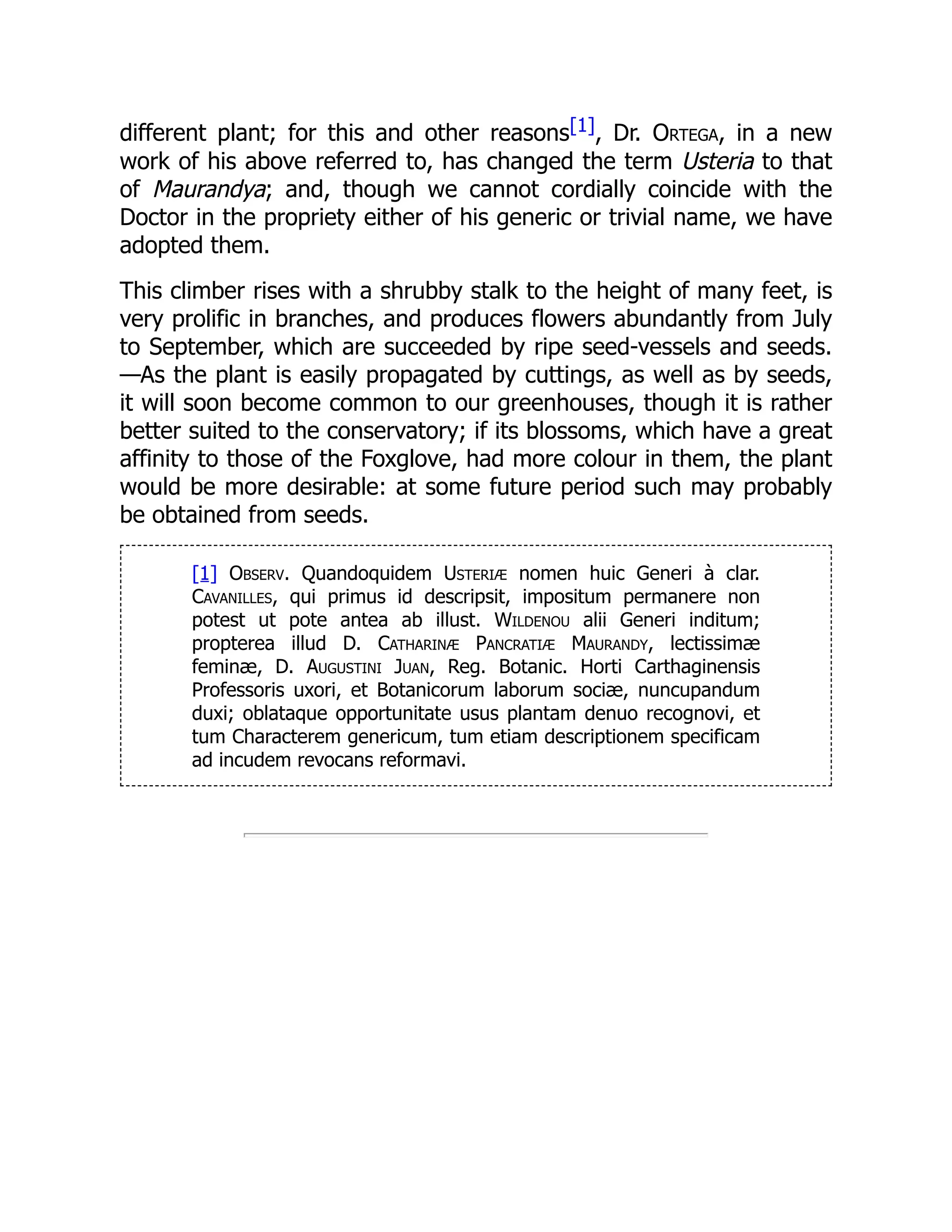 different plant; for this and other reasons[1], Dr. Ortega, in a new
work of his above referred to, has changed the term Usteria to that
of Maurandya; and, though we cannot cordially coincide with the
Doctor in the propriety either of his generic or trivial name, we have
adopted them.
This climber rises with a shrubby stalk to the height of many feet, is
very prolific in branches, and produces flowers abundantly from July
to September, which are succeeded by ripe seed-vessels and seeds.
—As the plant is easily propagated by cuttings, as well as by seeds,
it will soon become common to our greenhouses, though it is rather
better suited to the conservatory; if its blossoms, which have a great
affinity to those of the Foxglove, had more colour in them, the plant
would be more desirable: at some future period such may probably
be obtained from seeds.
[1] Observ. Quandoquidem Usteriæ nomen huic Generi à clar.
Cavanilles, qui primus id descripsit, impositum permanere non
potest ut pote antea ab illust. Wildenou alii Generi inditum;
propterea illud D. Catharinæ Pancratiæ Maurandy, lectissimæ
feminæ, D. Augustini Juan, Reg. Botanic. Horti Carthaginensis
Professoris uxori, et Botanicorum laborum sociæ, nuncupandum
duxi; oblataque opportunitate usus plantam denuo recognovi, et
tum Characterem genericum, tum etiam descriptionem specificam
ad incudem revocans reformavi.
 