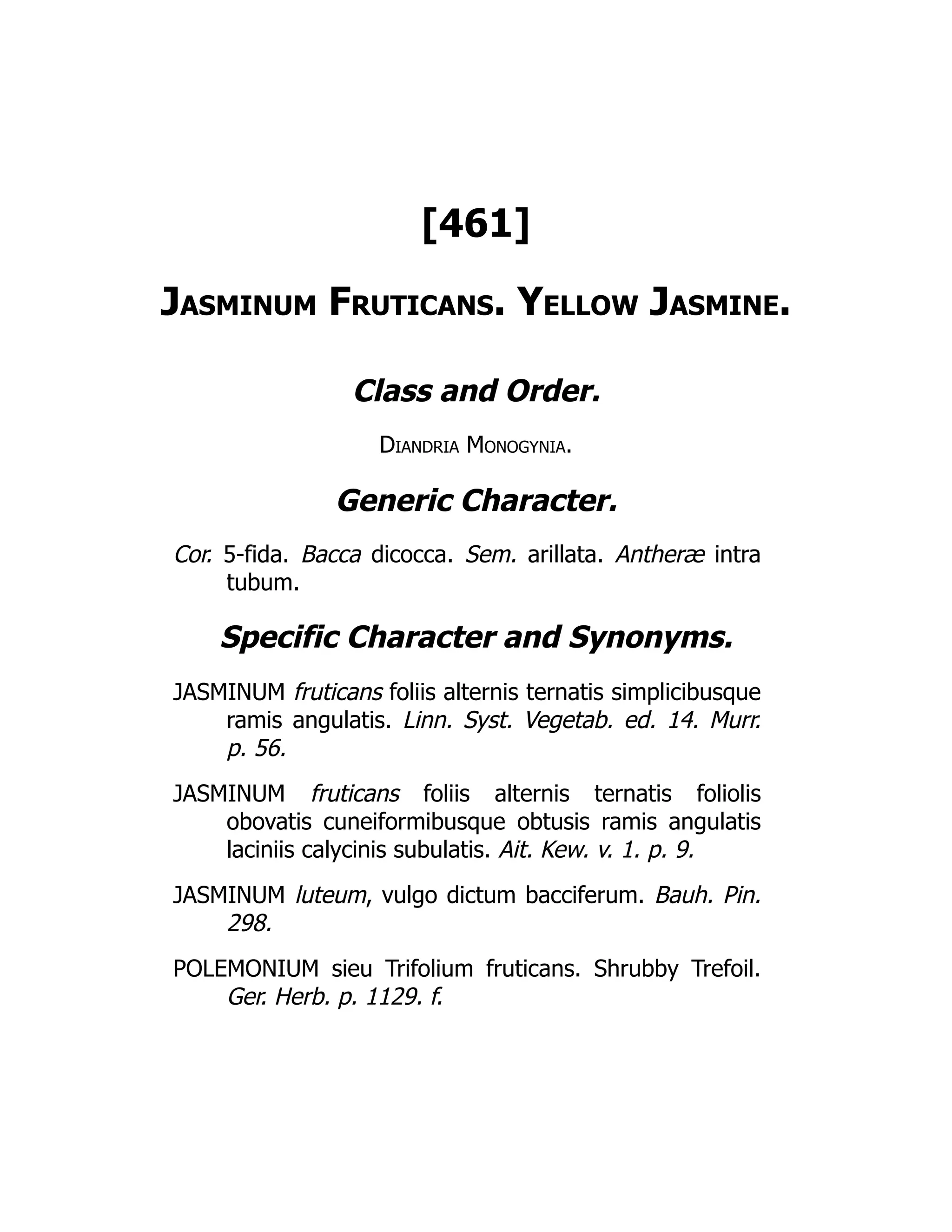 [461]
Jasminum Fruticans. Yellow Jasmine.
Class and Order.
Diandria Monogynia.
Generic Character.
Cor. 5-fida. Bacca dicocca. Sem. arillata. Antheræ intra
tubum.
Specific Character and Synonyms.
JASMINUM fruticans foliis alternis ternatis simplicibusque
ramis angulatis. Linn. Syst. Vegetab. ed. 14. Murr.
p. 56.
JASMINUM fruticans foliis alternis ternatis foliolis
obovatis cuneiformibusque obtusis ramis angulatis
laciniis calycinis subulatis. Ait. Kew. v. 1. p. 9.
JASMINUM luteum, vulgo dictum bacciferum. Bauh. Pin.
298.
POLEMONIUM sieu Trifolium fruticans. Shrubby Trefoil.
Ger. Herb. p. 1129. f.
 