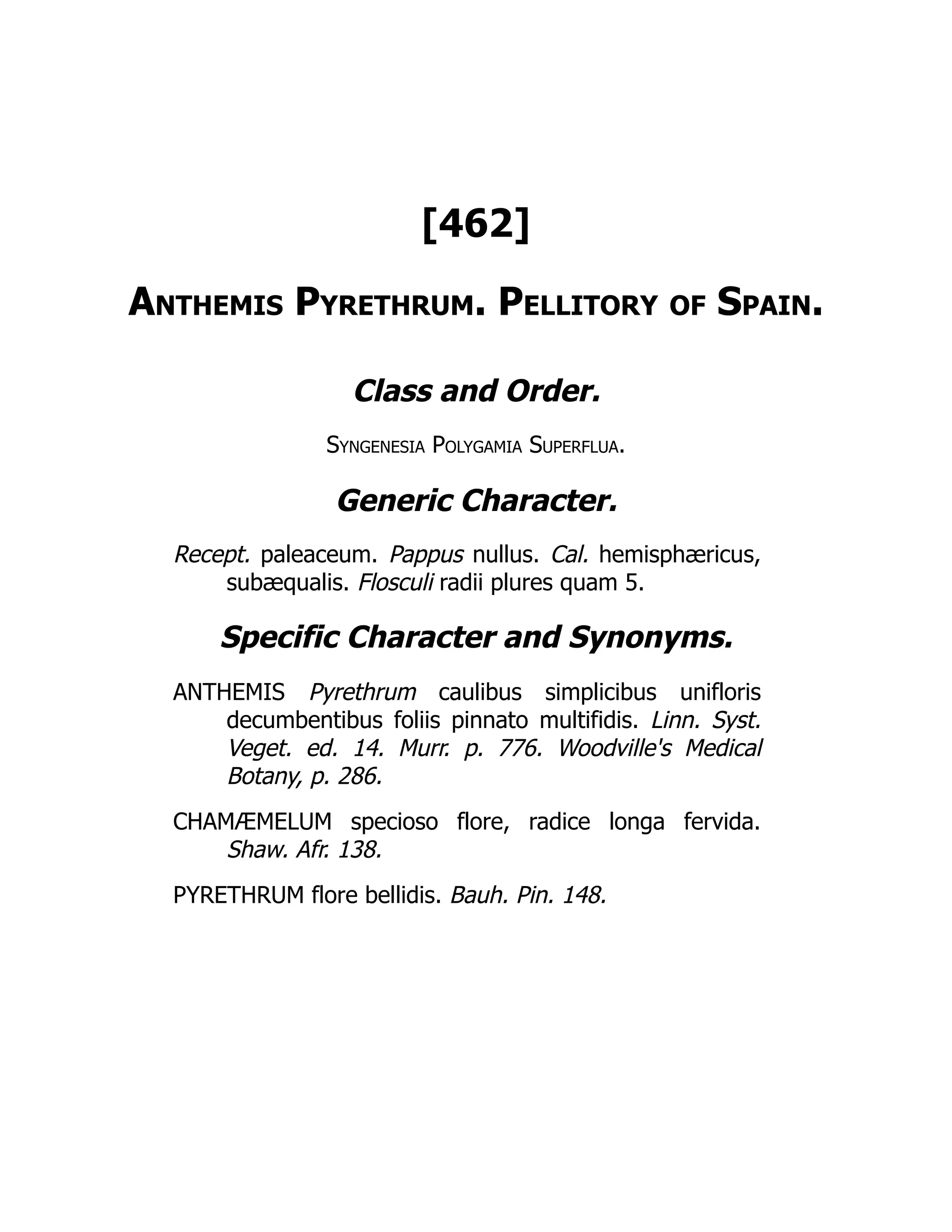 [462]
Anthemis Pyrethrum. Pellitory of Spain.
Class and Order.
Syngenesia Polygamia Superflua.
Generic Character.
Recept. paleaceum. Pappus nullus. Cal. hemisphæricus,
subæqualis. Flosculi radii plures quam 5.
Specific Character and Synonyms.
ANTHEMIS Pyrethrum caulibus simplicibus unifloris
decumbentibus foliis pinnato multifidis. Linn. Syst.
Veget. ed. 14. Murr. p. 776. Woodville's Medical
Botany, p. 286.
CHAMÆMELUM specioso flore, radice longa fervida.
Shaw. Afr. 138.
PYRETHRUM flore bellidis. Bauh. Pin. 148.
 