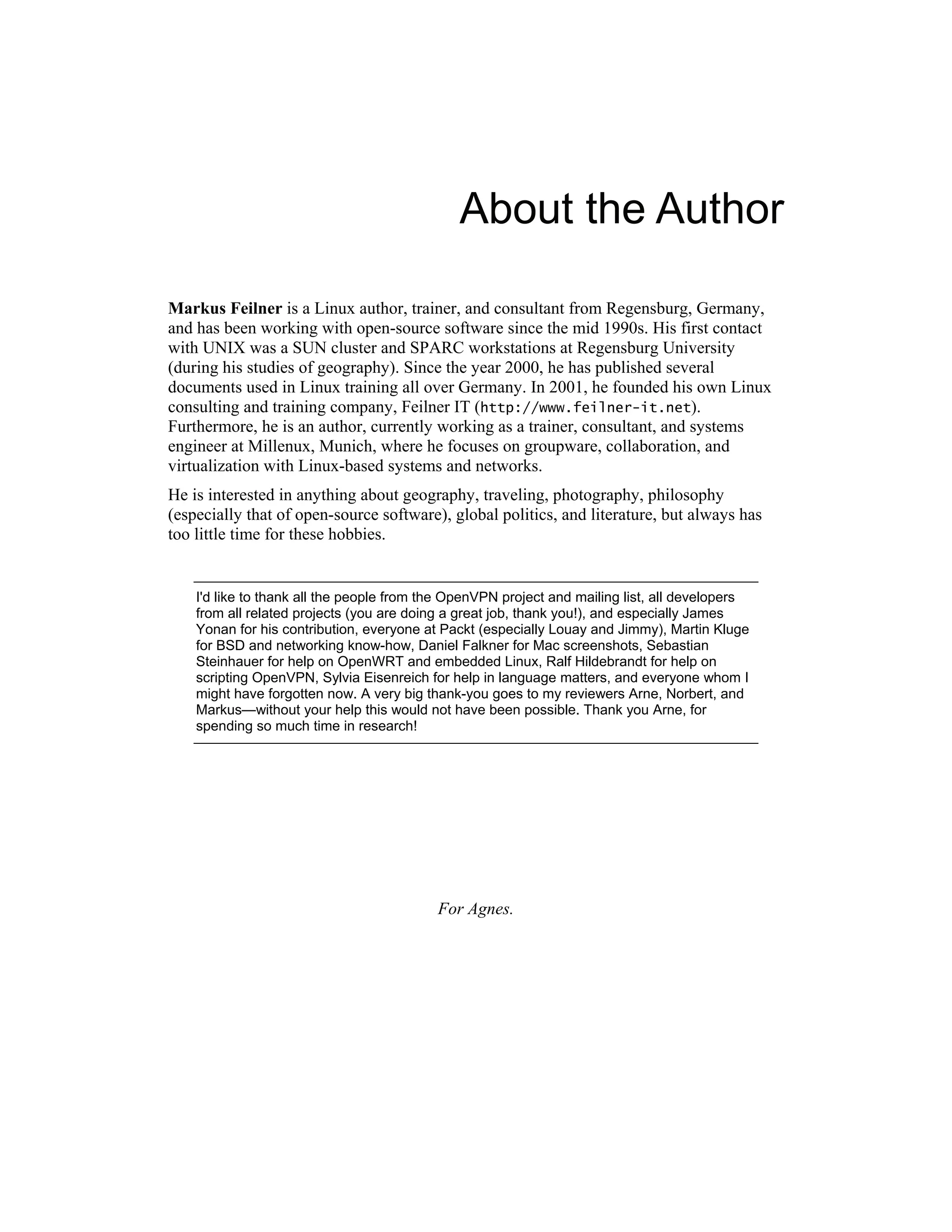 About the Author
Markus Feilner is a Linux author, trainer, and consultant from Regensburg, Germany,
and has been working with open-source software since the mid 1990s. His first contact
with UNIX was a SUN cluster and SPARC workstations at Regensburg University
(during his studies of geography). Since the year 2000, he has published several
documents used in Linux training all over Germany. In 2001, he founded his own Linux
consulting and training company, Feilner IT (http://www.feilner-it.net).
Furthermore, he is an author, currently working as a trainer, consultant, and systems
engineer at Millenux, Munich, where he focuses on groupware, collaboration, and
virtualization with Linux-based systems and networks.
He is interested in anything about geography, traveling, photography, philosophy
(especially that of open-source software), global politics, and literature, but always has
too little time for these hobbies.
I'd like to thank all the people from the OpenVPN project and mailing list, all developers
from all related projects (you are doing a great job, thank you!), and especially James
Yonan for his contribution, everyone at Packt (especially Louay and Jimmy), Martin Kluge
for BSD and networking know-how, Daniel Falkner for Mac screenshots, Sebastian
Steinhauer for help on OpenWRT and embedded Linux, Ralf Hildebrandt for help on
scripting OpenVPN, Sylvia Eisenreich for help in language matters, and everyone whom I
might have forgotten now. A very big thank-you goes to my reviewers Arne, Norbert, and
Markus—without your help this would not have been possible. Thank you Arne, for
spending so much time in research!
For Agnes.
 