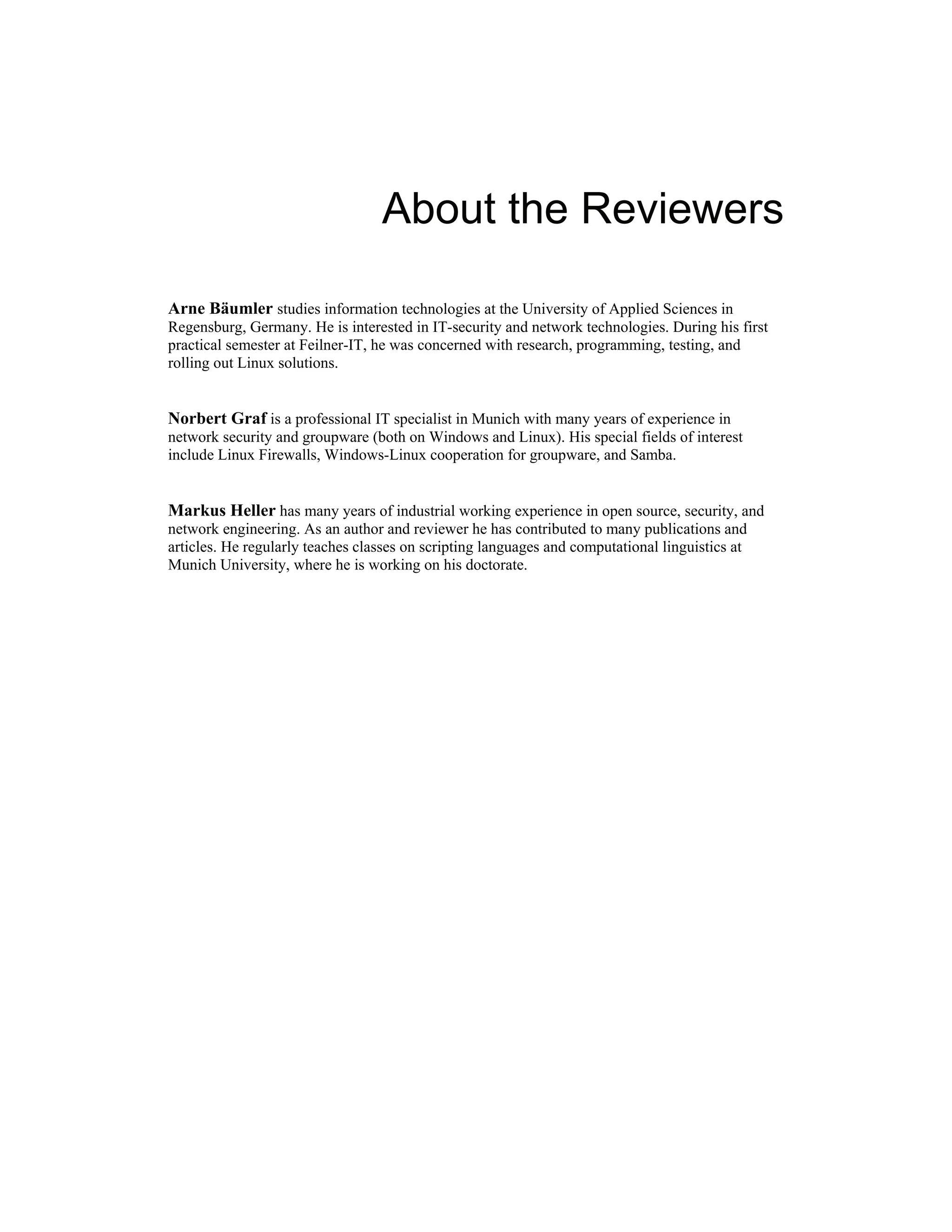 About the Reviewers
Arne Bäumler studies information technologies at the University of Applied Sciences in
Regensburg, Germany. He is interested in IT-security and network technologies. During his first
practical semester at Feilner-IT, he was concerned with research, programming, testing, and
rolling out Linux solutions.
Norbert Graf is a professional IT specialist in Munich with many years of experience in
network security and groupware (both on Windows and Linux). His special fields of interest
include Linux Firewalls, Windows-Linux cooperation for groupware, and Samba.
Markus Heller has many years of industrial working experience in open source, security, and
network engineering. As an author and reviewer he has contributed to many publications and
articles. He regularly teaches classes on scripting languages and computational linguistics at
Munich University, where he is working on his doctorate.
 
