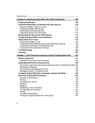 Table of Contents
Chapter 6: Setting Up OpenVPN with X509 Certificates 109
Creating Certificates 109
Certificate Generation on Windows XP with easy-rsa 110
Setting Variables—Editing vars.bat 111
Creating the Diffie-Hellman Key 112
Building the Certificate Authority 113
Generating Server and Client Keys 114
Distributing the Files to the VPN Partners 117
Configuring OpenVPN to Use Certificates 119
Using easy-rsa on Linux 121
Preparing Variables in vars 122
Creating the Diffie-Hellman Key and the Certificate Authority 122
Creating the First Server Certificate/Key Pair 123
Creating Further Certificates and Keys 124
Troubleshooting 124
Summary 125
Chapter 7: The Command openvpn and its Configuration File 127
Syntax of openvpn 127
OpenVPN Command-Line Parameters 128
Using OpenVPN at the Command Line 129
Parameters Used in the Standard Configuration File for a Static Key Client 130
Compressing the Data 130
Controlling and Restarting the Tunnel 132
Debugging Output—Troubleshooting 133
Configuring OpenVPN with Certificates—Simple TLS Mode 134
Overview of OpenVPN Parameters 135
General Tunnel Options 135
Routing 137
Controlling the Tunnel 138
Scripting 139
Logging 140
Specifying a User and Group 141
The Management Interface 141
Proxies 143
Encryption Parameters 143
Testing the Crypto System with --test-crypto 144
iv
 
