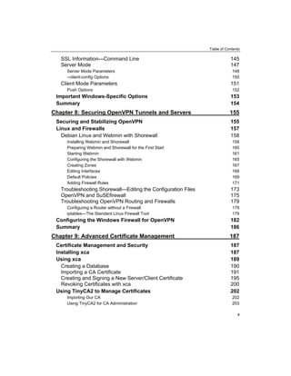 Table of Contents
SSL Information—Command Line 145
Server Mode 147
Server Mode Parameters 148
--client-config Options 150
Client Mode Parameters 151
Push Options 152
Important Windows-Specific Options 153
Summary 154
Chapter 8: Securing OpenVPN Tunnels and Servers 155
Securing and Stabilizing OpenVPN 155
Linux and Firewalls 157
Debian Linux and Webmin with Shorewall 158
Installing Webmin and Shorewall 158
Preparing Webmin and Shorewall for the First Start 160
Starting Webmin 161
Configuring the Shorewall with Webmin 165
Creating Zones 167
Editing Interfaces 168
Default Policies 169
Adding Firewall Rules 171
Troubleshooting Shorewall—Editing the Configuration Files 173
OpenVPN and SuSEfirewall 175
Troubleshooting OpenVPN Routing and Firewalls 179
Configuring a Router without a Firewall 179
iptables—The Standard Linux Firewall Tool 179
Configuring the Windows Firewall for OpenVPN 182
Summary 186
Chapter 9: Advanced Certificate Management 187
Certificate Management and Security 187
Installing xca 187
Using xca 189
Creating a Database 190
Importing a CA Certificate 191
Creating and Signing a New Server/Client Certificate 195
Revoking Certificates with xca 200
Using TinyCA2 to Manage Certificates 202
Importing Our CA 202
Using TinyCA2 for CA Administration 203
v
 